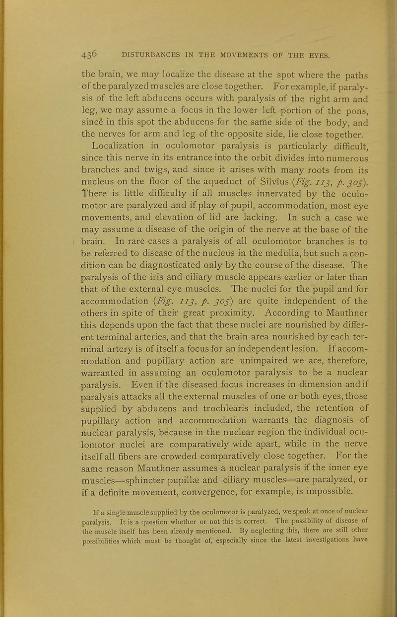 the brain, we may localize the disease at the spot where the paths of the paralyzed muscles are close together. For example, if paraly- sis of the left abducens occurs with paralysis of the right arm and leg, we may assume a focus in the lower left portion of the pons, since in this spot the abducens for the same side of the body, and the nerves for arm and leg of the opposite side, lie close together. Localization in oculomotor paralysis is particularly difficult, since this nerve in its entrance into the orbit divides into numerous branches and twigs, and since it arises with many roots from its nucleus on the floor of the aqueduct of Silvius [Fig. iij, p. J05). There is little difficulty if all muscles innervated by the oculo- motor are paralyzed and if play of pupil, accommodation, most eye movements, and elevation of lid are lacking. In such a case we may assume a disease of the origin of the nerve at the base of the brain. In rare cases a paralysis of all oculomotor branches is to be referred to disease of the nucleus in the medulla, but such a con- dition can be diagnosticated only by the course of the disease. The paralysis of the iris and ciliary muscle appears earlier or later than that of the external eye muscles. The nuclei for the pupil and for accommodation {Fig. iij, p. J05) are quite independent of the others in spite of their great proximity. According to Mauthner this depends upon the fact that these nuclei are nourished by differ- ent terminal arteries, and that the brain area nourished by each ter- minal artery is of itself a focus for an independent lesion. If accom- modation and pupillary action are unimpaired we are, therefore, warranted in assuming an oculomotor paralysis to be a nuclear paralysis. Even if the diseased focus increases in dimension and if paralysis attacks all the external muscles of one or both eyes, those supplied by abducens and trochlearis included, the retention of pupillary action and accommodation warrants the diagnosis of nuclear paralysis, because in the nuclear region the individual ocu- lomotor nuclei are comparatively wide apart, while in the nerve itself all fibers are crowded comparatively close together. For the same reason Mauthner assumes a nuclear paralysis if the inner eye muscles—sphincter pupillae and ciliary muscles—are paralyzed, or if a definite movement, convergence, for example, is impossible. If a single muscle supplied by the oculomotor is paralyzed, we speak at once of nuclear paralysis. It is a question whether or not this is correct. The possibility of disease of the muscle itself has been already mentioned. By neglecting this, there are still other possibilities which must be thought of, especially since the latest investigations have