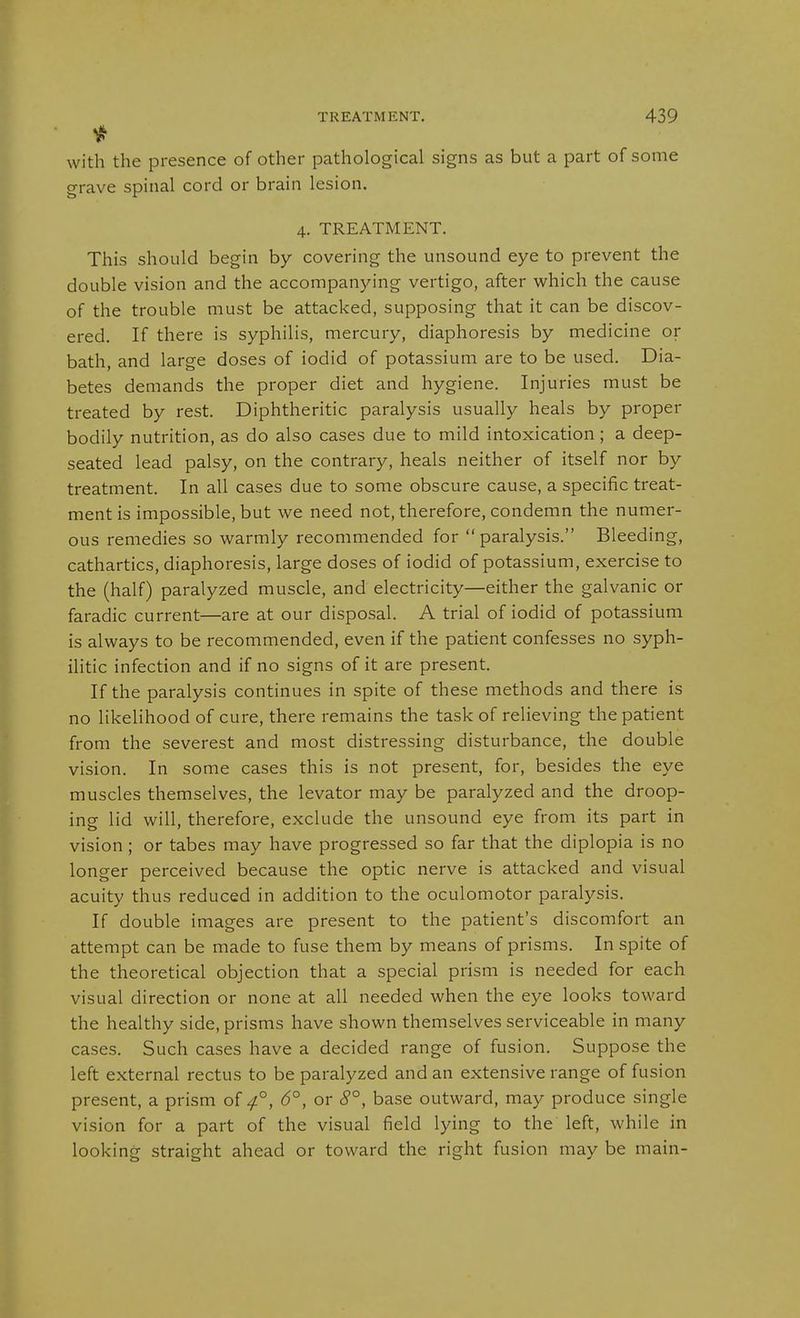 with the presence of other pathological signs as but a part of some grave spinal cord or brain lesion. 4. TREATMENT. This should begin by covering the unsound eye to prevent the double vision and the accompanying vertigo, after which the cause of the trouble must be attacked, supposing that it can be discov- ered. If there is syphilis, mercury, diaphoresis by medicine or bath, and large doses of iodid of potassium are to be used. Dia- betes demands the proper diet and hygiene. Injuries must be treated by rest. Diphtheritic paralysis usually heals by proper bodily nutrition, as do also cases due to mild intoxication; a deep- seated lead palsy, on the contrary, heals neither of itself nor by treatment. In all cases due to some obscure cause, a specific treat- ment is impossible, but we need not, therefore, condemn the numer- ous remedies so warmly recommended for paralysis. Bleeding, cathartics, diaphoresis, large doses of iodid of potassium, exercise to the (half) paralyzed muscle, and electricity—either the galvanic or faradic current—are at our disposal. A trial of iodid of potassium is always to be recommended, even if the patient confesses no syph- ilitic infection and if no signs of it are present. If the paralysis continues in spite of these methods and there is no likelihood of cure, there remains the task of relieving the patient from the severest and most distressing disturbance, the double vision. In some cases this is not present, for, besides the eye muscles themselves, the levator may be paralyzed and the droop- ing lid will, therefore, exclude the unsound eye from its part in vision; or tabes may have progressed so far that the diplopia is no longer perceived because the optic nerve is attacked and visual acuity thus reduced in addition to the oculomotor paralysis. If double images are present to the patient's discomfort an attempt can be made to fuse them by means of prisms. In spite of the theoretical objection that a special prism is needed for each visual direction or none at all needed when the eye looks toward the healthy side, prisms have shown themselves serviceable in many cases. Such cases have a decided range of fusion. Suppose the left external rectus to be paralyzed and an extensive range of fusion present, a prism of 4°, 6°, or 8°, base outward, may produce single vision for a part of the visual field lying to the left, while in looking straight ahead or toward the right fusion may be main-