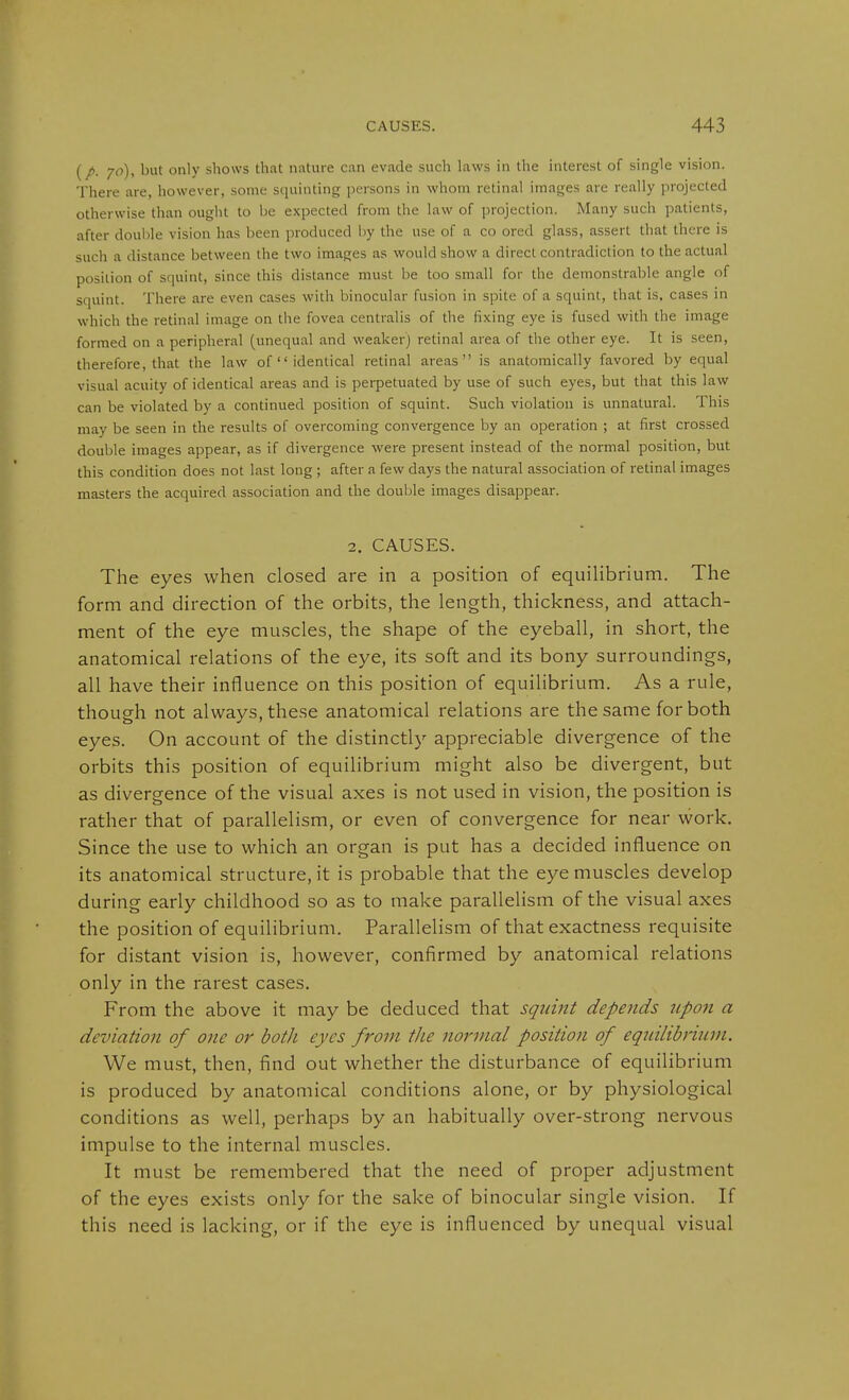 (/. 70), but only shows that nature can evade such laws in the interest of single vision. There are, however, some squinting persons in whom retinal images are really projected otherwise than ought to be expected from the law of projection. Many such patients, after double vision has been produced by the use of a co ored glass, assert that there is such a distance between the two images as wrould show a direct contradiction to the actual position of squint, since this distance must be too small for the demonstrable angle of squint. There are even cases with binocular fusion in spite of a squint, that is, cases in which the retinal image on the fovea centralis of the fixing eye is fused with the image formed on a peripheral (unequal and weaker) retinal area of the other eye. It is seen, therefore, that the law of  identical retinal areas is anatomically favored by equal visual acuity of identical areas and is perpetuated by use of such eyes, but that this law can be violated by a continued position of squint. Such violation is unnatural. This may be seen in the results of overcoming convergence by an operation ; at first crossed double images appear, as if divergence were present instead of the normal position, but this condition does not last long ; after a few days the natural association of retinal images masters the acquired association and the double images disappear. 2. CAUSES. The eyes when closed are in a position of equiHbrium. The form and direction of the orbits, the length, thickness, and attach- ment of the eye muscles, the shape of the eyeball, in short, the anatomical relations of the eye, its soft and its bony surroundings, all have their influence on this position of equilibrium. As a rule, though not always, these anatomical relations are the same for both eyes. On account of the distinctly appreciable divergence of the orbits this position of equilibrium might also be divergent, but as divergence of the visual axes is not used in vision, the position is rather that of parallelism, or even of convergence for near work. Since the use to which an organ is put has a decided influence on its anatomical structure, it is probable that the eye muscles develop during early childhood so as to make parallelism of the visual axes the position of equilibrium. Parallelism of that exactness requisite for distant vision is, however, confirmed by anatomical relations only in the rarest cases. From the above it may be deduced that squint depends upon a deviation of one or both eyes from the normal position of equilibrium. We must, then, find out whether the disturbance of equilibrium is produced by anatomical conditions alone, or by physiological conditions as well, perhaps by an habitually over-strong nervous impulse to the internal muscles. It must be remembered that the need of proper adjustment of the eyes exists only for the sake of binocular single vision. If this need is lacking, or if the eye is influenced by unequal visual