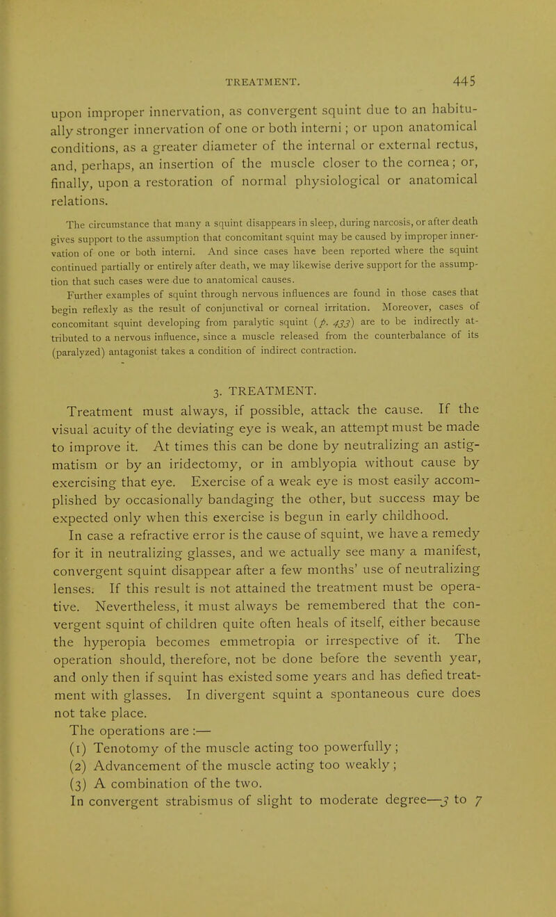 upon improper innervation, as convergent squint due to an habitu- ally stronger innervation of one or both interni; or upon anatomical conditions, as a greater diameter of the internal or external rectus, and, perhaps, an insertion of the muscle closer to the cornea; or, finally, upon a restoration of normal physiological or anatomical relations. The circumstance that many a squint disappears in sleep, during naixosis, or after death gives support to the assumption that concomitant squint may be caused by improper inner- vation of one or both interni. And since cases have been reported where the squint continued partially or entirely after death, we may likewise derive support for the assump- tion that such cases were due to anatomical causes. Further examples of squint through nervous influences are found in those cases that begin refle.xly as the result of conjunctival or corneal irritation. Moreover, cases of concomitant squint developing from paralytic squint [p. 433) are to be indirectly at- tributed to a nervous influence, since a muscle released from the counterbalance of its (paralyzed) antagonist takes a condition of indirect contraction. 3. TREATMENT. Treatment must always, if possible, attack the cause. If the visual acuity of the deviating eye is weak, an attempt must be made to improve it. At times this can be done by neutralizing an astig- matism or by an iridectomy, or in amblyopia without cause by exercising that eye. Exercise of a weak eye is most easily accom- plished by occasionally bandaging the other, but success may be expected only when this exercise is begun in early childhood. In case a refractive error is the cause of squint, we have a remedy for it in neutralizing glasses, and we actually see many a manifest, convergent squint disappear after a few months' use of neutralizing lenses. If this result is not attained the treatment must be opera- tive. Nevertheless, it must always be remembered that the con- vergent squint of children quite often heals of itself, either because the hyperopia becomes emmetropia or irrespective of it. The operation should, therefore, not be done before the seventh year, and only then if squint has existed some years and has defied treat- ment with glasses. In divergent squint a spontaneous cure does not take place. The operations are :— (1) Tenotomy of the muscle acting too powerfully; (2) Advancement of the muscle acting too weakly; {3) A combination of the two. In convergent strabismus of slight to moderate degree—j to 7