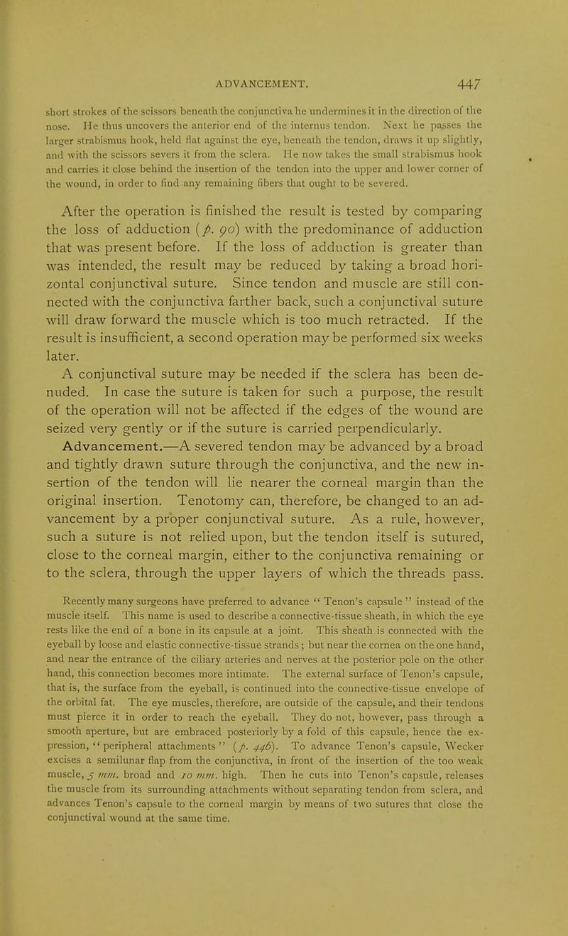 short strokes of the scissors beneath the conjunctiva he undermines it in the direction of the nose. He thus uncovers tlie anterior end of the internus tendon. Next he passes the larsrer strabismus hook, held flat against the eye, beneath the tendon, draws it up slightly, and with the scissors severs it from the sclera. He now takes the small strabismus hook and carries it close behind the insertion of the tendon into the upper and lower corner of the wound, in order to find any remaining fibers that ought to be severed. After the operation is finished the result is tested by comparing the loss of adduction (/. po) with the predominance of adduction that was present before. If the loss of adduction is greater than was intended, the result may be reduced by taking a broad hori- zontal conjunctival suture. Since tendon and muscle are still con- nected with the conjunctiva farther back, such a conjunctival suture will draw forward the muscle which is too much retracted. If the result is insufficient, a second operation maybe performed six weeks later. A conjunctival suture may be needed if the sclera has been de- nuded. In case the suture is taken for such a purpose, the result of the operation will not be affected if the edges of the wound are seized very gently or if the suture is carried perpendicularly. Advancement.—A severed tendon may be advanced by a broad and tightly drawn suture through the conjunctiva, and the new in- sertion of the tendon will lie nearer the corneal margin than the original insertion. Tenotomy can, therefore, be changed to an ad- vancement by a proper conjunctival suture. As a rule, however, such a suture is not relied upon, but the tendon itself is sutured, close to the corneal margin, either to the conjunctiva remaining or to the sclera, through the upper layers of which the threads pass. Recently many surgeons have preferred to advance Tenon's capsule instead of the muscle itself. This name is used to describe a connective-tissue sheath, in which the eye rests like the end of a bone in its capsule at a joint. This sheath is connected with the eyeball by loose and elastic connective-tissue strands; but near the cornea on the one hand, and near the entrance of the ciliary arteries and nerves at the posterior pole on the other hand, this connection becomes more intimate. The external surface of Tenon's capsule, that is, the surface from the eyeball, is continued into the connective-tissue envelope of the orbital fat. The eye muscles, therefore, are outside of the capsule, and their tendons must pierce it in order to reach the eyeball. They do not, however, pass through a smooth aperture, but are embraced posteriorly by a fold of this capsule, hence the ex- pression, peripheral attachments (/. 446). To advance Tenon's capsule, Wecker excises a semilunar flap from the conjunctiva, in front of the insertion of the too weak muscle, 5 mm. broad and 10 mm. high. Then he cuts into Tenon's capsule, releases the muscle from its surrounding attachments without separating tendon from sclera, and advances Tenon's capsule to the corneal margin by means of two sutures that close the conjunctival wound at the same time.