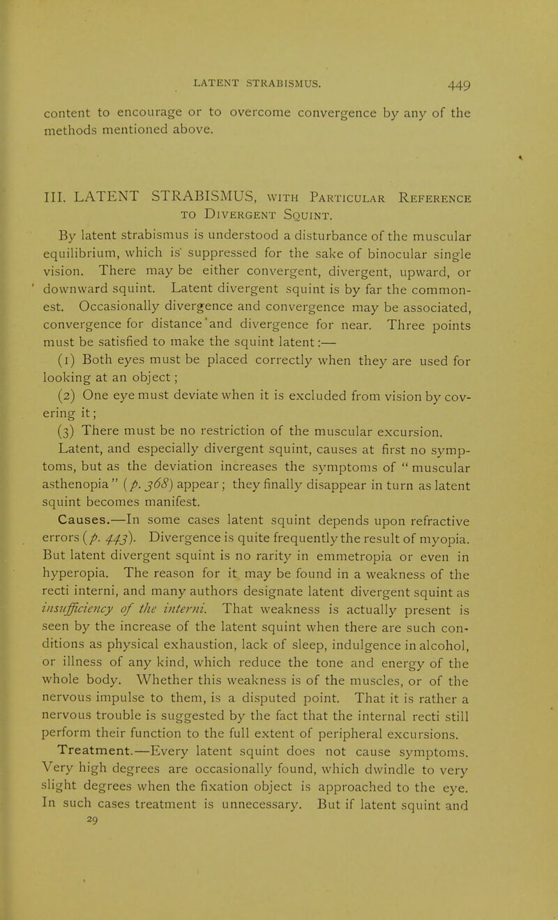 content to encourage or to overcome convergence by any of the methods mentioned above. III. LATENT STRABISMUS, with Particular Reference TO Divergent Squint. By latent strabismus is understood a disturbance of the muscular equilibrium, which is suppressed for the sake of binocular single vision. There may be either convergent, divergent, upward, or downward squint. Latent divergent squint is by far the common- est. Occasionally divergence and convergence may be associated, convergence for distance and divergence for near. Three points must be satisfied to make the squint latent:— (1) Both eyes must be placed correctly when they are used for looking at an object; (2) One eye must deviate when it is excluded from vision by cov- ering it; (3) There must be no restriction of the muscular excursion. Latent, and especially divergent squint, causes at first no symp- toms, but as the deviation increases the symptoms of  muscular asthenopia  [p. j6S) appear; they finally disappear in turn as latent squint becomes manifest. Causes.—In some cases latent squint depends upon refractive errors (p. j). Divergence is quite frequently the result of myopia. But latent divergent squint is no rarity in emmetropia or even in hyperopia. The reason for it may be found in a weakness of the recti interni, and many authors designate latent divergent squint as iiiS7tfficiency of the interni. That weakness is actually present is seen by the increase of the latent squint when there are such con^ ditions as physical exhaustion, lack of sleep, indulgence in alcohol, or illness of any kind, which reduce the tone and energy of the whole body. Whether this weakness is of the muscles, or of the nervous impulse to them, is a disputed point. That it is rather a nervous trouble is suggested by the fact that the internal recti still perform their function to the full extent of peripheral excursions. Treatment.—Every latent squint does not cause symptoms. Very high degrees are occasionally found, which dwindle to very slight degrees when the fixation object is approached to the eye. In such cases treatment is unnecessary. But if latent squint and 29