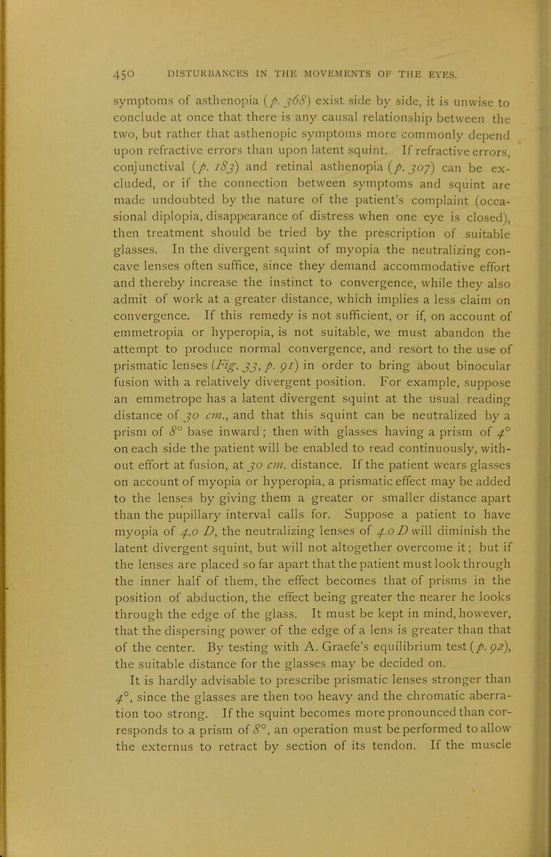 symptoms of asthenopia (/. j68) exist side by side, it is unwise to conclude at once that there is any causal relationship between the two, but rather that asthenopic symptoms more commonly depend upon refractive errors than upon latent squint. If refractive errors, conjunctival (p. and retinal asthenopia J07) can be ex- cluded, or if the connection between symptoms and squint are made undoubted by the nature of the patient's complaint (occa- sional diplopia, disappearance of distress when one eye is closed), then treatment should be tried by the prescription of suitable glasses. In the divergent squint of myopia the neutralizing con- cave lenses often suffice, since they demand accommodative effort and thereby increase the instinct to convergence, while they also admit of work at a greater distance, which implies a less claim on convergence. If this remedy is not sufficient, or if, on account of emmetropia or hyperopia, is not suitable, we must abandon the attempt to produce normal convergence, and resort to the use of prismatic lenses (Fig: jj, p. gi) in order to bring about binocular fusion with a relatively divergent position. For example, suppose an emmetrope has a latent divergent squint at the usual reading distance of jo cm., and that this squint can be neutralized by a prism of 8° base inward; then with glasses having a prism of ^° on each side the patient will be enabled to read continuously, with- out effort at fusion, at jo cm. distance. If the patient wears glasses on account of myopia or hyperopia, a prismatic effect may be added to the lenses by giving them a greater or smaller distance apart than the pupillary interval calls for. Suppose a patient to have myopia of /f..o D, the neutralizing lenses of ^.oZ? will diminish the latent divergent squint, but will not altogether overcome it; but if the lenses are placed so far apart that the patient must look through the inner half of them, the effect becomes that of prisms in the position of abduction, the effect being greater the nearer he looks through the edge of the glass. It must be kept in mind, however, that the dispersing power of the edge of a lens is greater than that of the center. By testing with A. Graefe's equilibrium test gz), the suitable distance for the glasses may be decided on. It is hardly advisable to prescribe prismatic lenses stronger than since the glasses are then too heavy and the chromatic aberra- tion too strong. If the squint becomes more pronounced than cor- responds to a prism of 8°, an operation must be performed to allow the externus to retract by section of its tendon. If the muscle