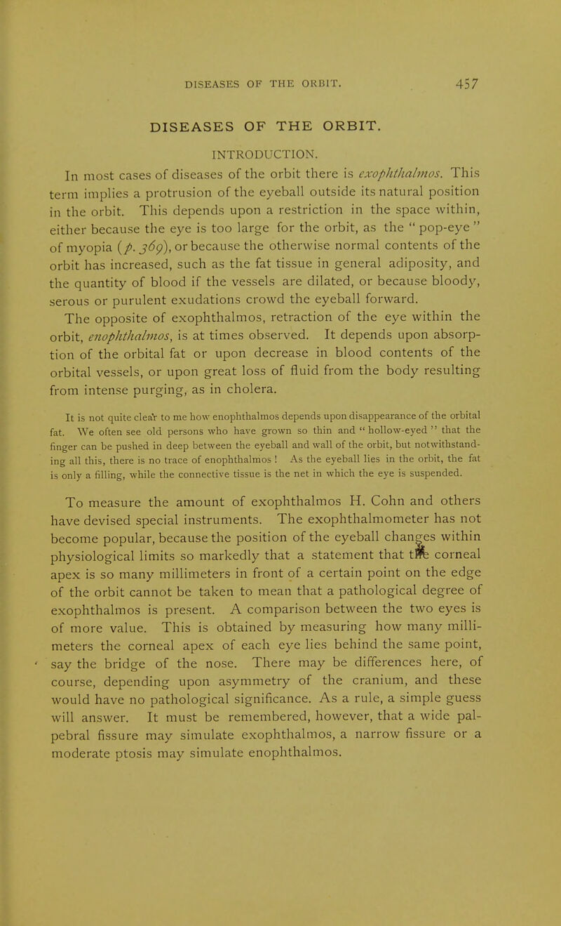 DISEASES OF THE ORBIT. INTRODUCTION. In most cases of diseases of the orbit there is exophtJialmos. This term implies a protrusion of the eyeball outside its natural position in the orbit. This depends upon a restriction in the space within, either because the eye is too large for the orbit, as the  pop-eye  of myopia (/. j(5p), or because the otherwise normal contents of the orbit has increased, such as the fat tissue in general adiposity, and the quantity of blood if the vessels are dilated, or because bloody, serous or purulent exudations crowd the eyeball forward. The opposite of exophthalmos, retraction of the eye within the orbit, enophthalmos, is at times observed. It depends upon absorp- tion of the orbital fat or upon decrease in blood contents of the orbital vessels, or upon great loss of fluid from the body resulting from intense purging, as in cholera. It is not quite cleaV to me liow enophthalmos depends upon disappearance of the orbital fat. We often see old persons who have grown so thin and hollow-eyed that the finger can be pushed in deep between the eyeball and wall of the orbit, but notwithstand- ing all this, there is no trace of enophthalmos ! As the eyeball lies in the orbit, the fat is only a filling, while the connective tissue is the net in which the eye is suspended. To measure the amount of exophthalmos H. Cohn and others have devised special instruments. The exophthalmometer has not become popular, because the position of the eyeball changes within physiological limits so markedly that a statement that tW& corneal apex is so many millimeters in front of a certain point on the edge of the orbit cannot be taken to mean that a pathological degree of exophthalmos is present. A comparison between the two eyes is of more value. This is obtained by measuring how many milli- meters the corneal apex of each eye lies behind the same point, say the bridge of the nose. There may be differences here, of course, depending upon asymmetry of the cranium, and these would have no pathological significance. As a rule, a simple guess will answer. It must be remembered, however, that a wide pal- pebral fissure may simulate exophthalmos, a narrow fissure or a moderate ptosis may simulate enophthalmos.