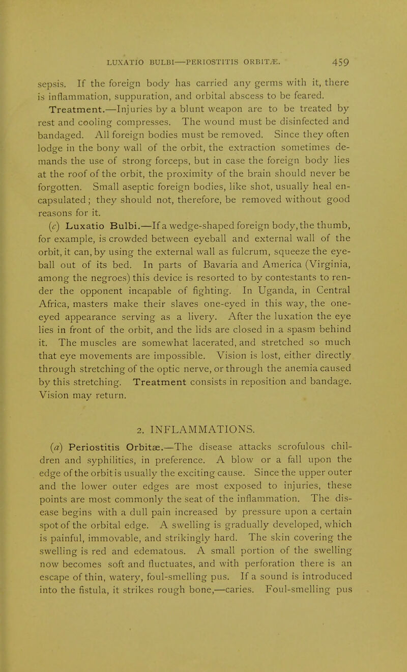 sepsis. If the foreign body has carried any germs with it, there is inflammation, suppuration, and orbital abscess to be feared. Treatment.—Injuries by a blunt weapon are to be treated by rest and cooling compresses. The wound must be disinfected and bandaged. All foreign bodies must be removed. Since they often lodge in the bony wall of the orbit, the extraction sometimes de- mands the use of strong forceps, but in case the foreign body lies at the roof of the orbit, the proximity of the brain should never be forgotten. Small aseptic foreign bodies, like shot, usually heal en- capsulated ; they should not, therefore, be removed without good reasons for it. {c) Luxatio Bulbi.—If a wedge-shaped foreign body, the thumb, for example, is crowded between eyeball and external wall of the orbit, it can, by using the external wall as fulcrum, squeeze the eye- ball out of its bed. In parts of Bavaria and America (Virginia, among the negroes) this device is resorted to by contestants to ren- der the opponent incapable of fighting. In Uganda, in Central Africa, masters make their slaves one-eyed in this way, the one- eyed appearance serving as a livery. After the luxation the eye lies in front of the orbit, and the lids are closed in a spasm behind it. The muscles are somewhat lacerated, and stretched so much that eye movements are impossible. Vision is lost, either directly through stretching of the optic nerve, or through the anemia caused by this stretching. Treatment consists in reposition and bandage. Vision may return. 2. INFLAMMATIONS. (a) Periostitis Orbitae.—The disease attacks scrofulous chil- dren and syphilitics, in preference. A blow or a fall upon the edge of the orbit is usually the exciting cause. Since the upper outer and the lower outer edges are most exposed to injuries, these points are most commonly the seat of the inflammation. The dis- ease begins with a dull pain increased by pressure upon a certain spot of the orbital edge. A swelling is gradually developed, which is painful, immovable, and strikingly hard. The skin covering the swelling is red and edematous. A small portion of the swelling now becomes soft and fluctuates, and with perforation there is an escape of thin, watery, foul-smelling pus. If a sound is introduced into the fistula, it strikes rough bone,—caries. Foul-smelling pus
