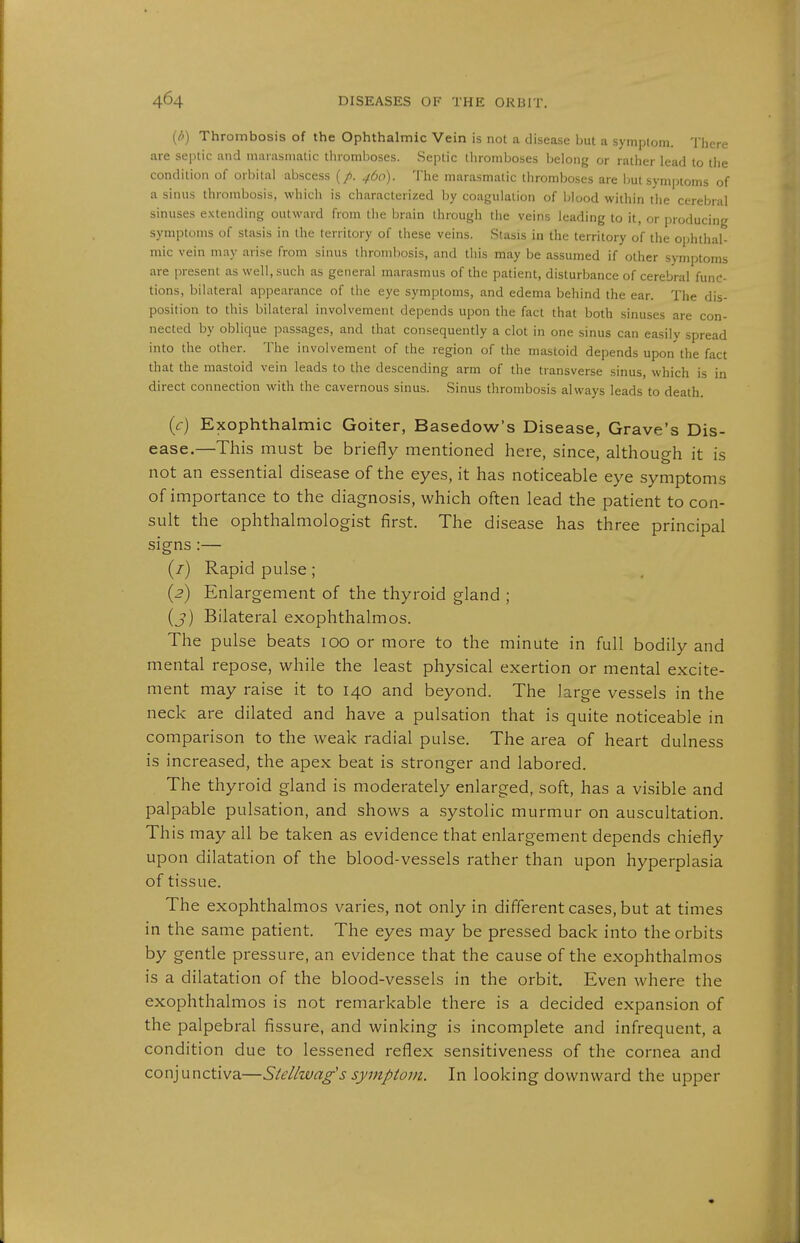 {/>) Thrombosis of the Ophthalmic Vein is not a disease but a symptom. There are septic and mniasniatic; lliromboses. Septic thromboses belong or rather lead to the condition of oriiital abscess (/. ^60). The marasmatic thromboses are but symptoms of a sinus thrombosis, which is characterized by coagulation of blood within the cerebral sinuses extending outward from the brain through the veins leading to it, or producing symptoms of stasis in the territory of these veins. Stasis in the territory of the ophthal- mic vein may arise from sinus thrombosis, and this may be assumed if other symptoms are present as well, such as general marasmus of the patient, disturbance of cerebral func- tions, bilateral appearance of the eye symptoms, and edema behind the ear. The dis- position to this bilateral involvement depends upon the fact that both sinuses are con- nected by obhque passages, and that consequently a clot in one sinus can easily spread into the other. The involvement of the region of the mastoid depends upon the fact that the mastoid vein leads to the descending arm of the transverse sinus, which is in direct connection with the cavernous sinus. Sinus thrombosis always leads to death. (c) Exophthalmic Goiter, Basedow's Disease, Grave's Dis- ease.—This must be briefly mentioned here, since, although it is not an essential disease of the eyes, it has noticeable eye symptoms of importance to the diagnosis, which often lead the patient to con- sult the ophthalmologist first. The disease has three principal signs (/) Rapid pulse; {2) Enlargement of the thyroid gland ; (j) Bilateral exophthalmos. The pulse beats 100 or more to the minute in full bodily and mental repose, while the least physical exertion or mental excite- ment may raise it to 140 and beyond. The large vessels in the neck are dilated and have a pulsation that is quite noticeable in comparison to the weak radial pulse. The area of heart dulness is increased, the apex beat is stronger and labored. The thyroid gland is moderately enlarged, soft, has a visible and palpable pulsation, and shows a systolic murmur on auscultation. This may all be taken as evidence that enlargement depends chiefly upon dilatation of the blood-vessels rather than upon hyperplasia of tissue. The exophthalmos varies, not only in different cases, but at times in the same patient. The eyes may be pressed back into the orbits by gentle pressure, an evidence that the cause of the exophthalmos is a dilatation of the blood-vessels in the orbit. Even where the exophthalmos is not remarkable there is a decided expansion of the palpebral fissure, and winking is incomplete and infrequent, a condition due to lessened reflex sensitiveness of the cornea and conjunctiva—Stellwag's symptom. In looking downward the upper