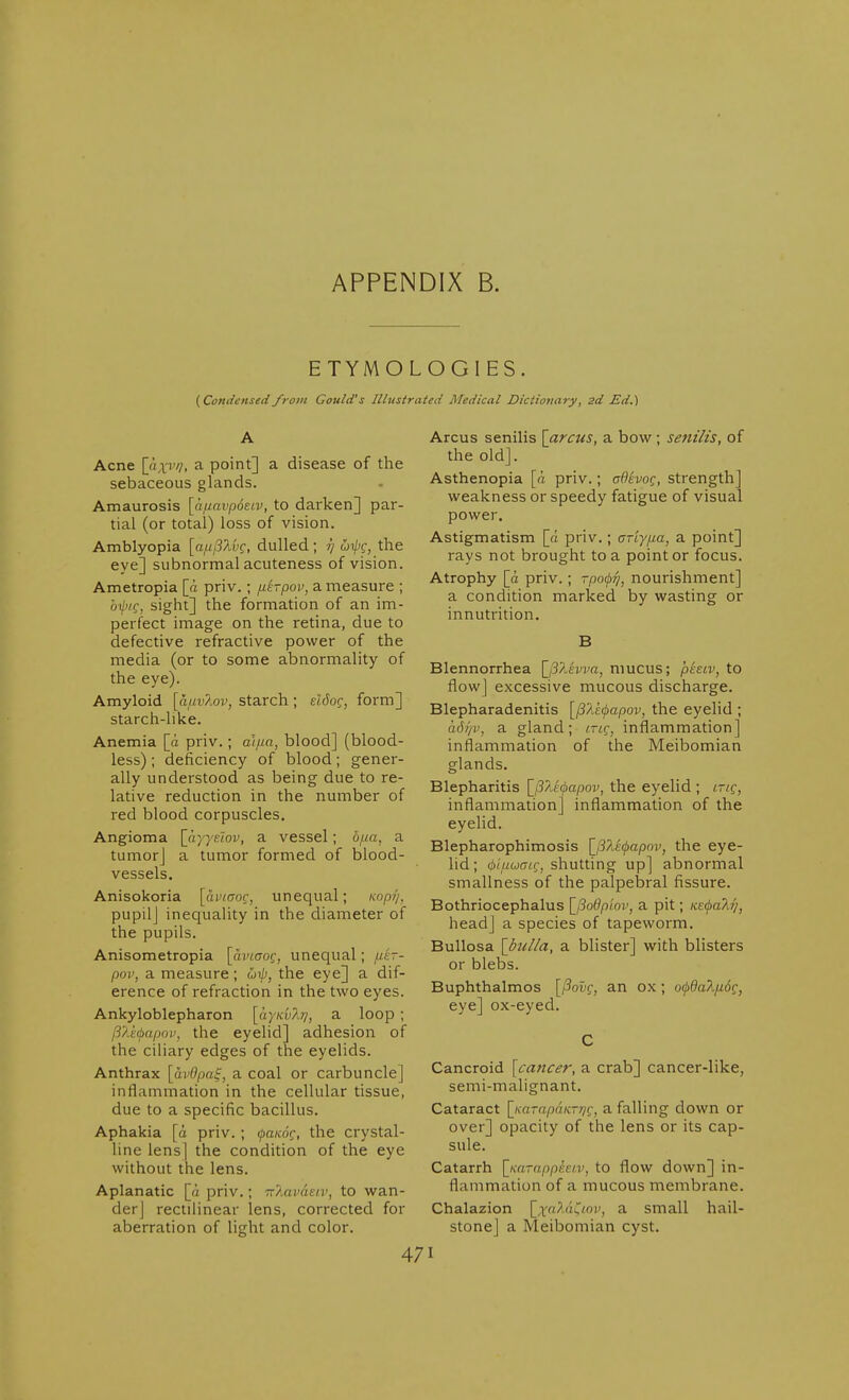 ETYMO (Condensed from Gould's Illusi, A Acne [axvn, a point] a disease of tlie sebaceous glands. Amaurosis [^auavpoetv, to darken] par- tial (or total) loss of vision. Amblyopia [ajißlvq, dulled ; i] üipc, the eye] subnormal acuteness of vision. Ametropia [ä priv.; fihpov, a measure ; bfic, sight] the formation of an im- perfect image on the retina, due to defective refractive power of the media (or to some abnormality of the eye). Amyloid [a,uv?.ov, Starch ; elöog, form] starch-like. Anemia [ä priv.; a]/ia, blood] (blood- less) ; deficiency of blood; gener- ally understood as being due to re- lative reduction in the number of red blood corpuscles. Angioma [_ciyyEiov, a vessel; ofia, a tumor] a tumor formed of blood- vessels. Anisokoria [civiaog, unequal; Kop?'/, pupil] inequality in the diameter of the pupils. Anisometropia [avtaog, unequal; //tr- pov, a measure; üip, the eye] a dif- erence of refraction in the two eyes. Ankyloblepharon [ayiiv?L?j, a loop ; ß'/Mapov, the eyelid] adhesion of the ciliary edges of the eyelids. Anthrax [ävöpaf, a coal or carbuncle] inflammation in the cellular tissue, due to a specific bacillus. Aphakia [ä priv. ; r/ia/cof, the crystal- line lens] the condition of the eye without the lens. Aplanatic [ä priv,; Tv7.av(i£iv, to wan- der] rectilinear lens, corrected for aberration of light and color. OGI ES. 'ed Medical Dictionary, 2d Ed.) Arcus senilis [arcus, a bow; senilis, of the old]. Asthenopia [ä priv.; aOevoc, strength] weakness or speedy fatigue of visual power. Astigmatism [ä priv.; aTiy/j.a, a point] rays not brought to a point or focus. Atrophy [ä priv.; -rpo^rj, nourishment] a condition marked by wasting or innutrition. B Blennorrhea \_ß7^Evva, mucus; peecv, to flow] excessive mucous discharge. Blepharadenitis [ßÄE<papov, the eyelid ; a6i'/v, a gland; i-ic, inflammation] inflammation of the Meibomian glands. Blepharitis \^ß?j0apov, the eyelid ; trig, inflammation] inflammation of the eyelid. Blepharophimosis [_ß?J<papnv, the eye- lid; (j//i(jcr<f, shutting up] abnormal smallness of the palpebral fissure. Bothriocephalus \^ßo6piov, a pit; Kedahj, head] a species of tapeworm. Bullosa {bulla, a blister] with blisters or blebs. Buphthalmos [/3ot'f, an ox ; 0(^dakii6q, eye] ox-eyed. C Cancroid [cancer, a crab] cancer-like, semi-malignant. Cataract [A«rapa«:7//f, a falling down or over] opacity of the lens or its cap- sule. Catarrh {iMTappeeiv, to flow down] in- flammation of a mucous membrane. Chalazion [j«/lds/oi', a small hail- stone] a Meibomian cyst. I