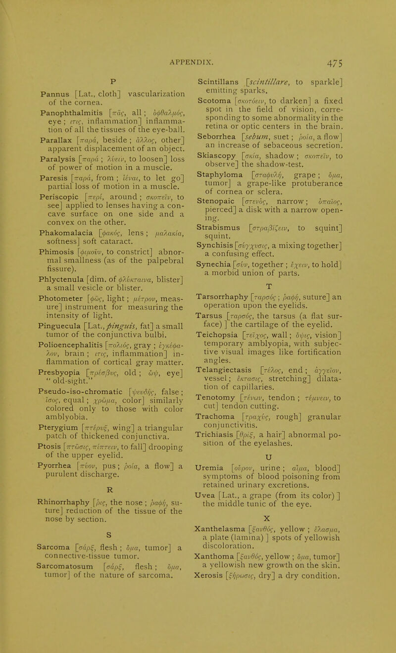 Pannus [Lat., cloth] vascularization of the cornea. Panophthalmitis [-(1^', all ; b^Bnliiöt:, eye ; inv, intlammation] inflamma- tion of all the tissues of the eye-ball. Parallax [^jvapA, beside ; ak7vnq, other] apparent displacement of an object. Paralysis {jrapa ; I'vetv, to loosen] loss of power of motion in a muscle. Paresis [rrapa, from ; levai, to let go] partial loss of motion in a muscle. Periscopic [tte/)/, around; gkotteIv, to see] applied to lenses having a con- cave surface on one side and a convex on the other. Phakomalacia [i/ia/cdf, lens; ^lalaida, softness] soft cataract. Phimosis [(fn/uovv, to constrict] abnor- mal smallness (as of the palpebral fissure). Phlyctenula [dim. of (pXvKTaiva, blister] a small vesicle or blister. Photometer [(püc, light; jie-pov, meas- ure] instrument for measuring the intensity of light. Pinguecula \hz.t., pingins, fat] a small tumor of the conjunctiva bulbi. Polioencephalitis \wo1l6q, gray ; kyKecpa- ÄOV, bram ; iti.c, inflammation] in- flammation of cortical gray matter. Presbyopia l'rrfjeaßv(:, old ; ojip, eye]  old-sight. Pseudo-iso-chromatic [ij>ev6//c, false ; itrof, equal ; A'pw,un, color] similarly colored only to those with color amblyobia. Pterygium [iTTepv^, wing] a triangular patch of thickened conjunctiva. Ptosis [jrrwffif, Trl-nreiv, to fall] drooping of the upper eyelid. Pyorrhea [ttuov, pus; pnia, a flow] a purulent discharge. Rhinorrhaphy [pic, the nose ; pa(p)/, su- ture] reduction of the tissue of the nose by section. Sarcoma [wi/if, flesh ; ona, tumor] a connective-tissue tumor. Sarcomatosum [trapf, flesh ; o/ui, tumor] of the nature of sarcoma. Scintillans [sciniillare, to sparkle] emitting sparks. Scotoma [ff/forotw, to darken] a fixed spot in the field of vision, corre- sponding to some abnormality in the retina or optic centers in the brain. Seborrhea \_sebuin, suet; po'in, a flow] an increase of sebaceous secretion. Skiascopy [cr/c/rt, shadow ; aKmreiv, to observe] the shadow-test. Staphyloma [oTa(/w/lv, grape; öfia, tumor] a grape-like protuberance of cornea or sclera. Stenopaic [arevög, narrow; bnaiog, pierced] a disk with a narrow open- ing. Strabismus \_GTpaßit^eiv, to squint] squint. Synchisis [avy^vacg, a mixing together] a confusing effect. Synechia [trw, together ; exsiv, to hold] a morbid union of parts. T Tarsorrhaphy [rapaog ; paf?}, suture] an operation upon the eyelids. Tarsus {_Tapa6c, the tarsus (a flat sur- face) ] the cartilage of the eyelid. Teichopsia [reZ^oc, wall; öi/«f, vision] temporary amblyopia, with subjec- tive visual images like fortification angles. Telangiectasis [reXog, end; ayyelov, vessel; EKraaic, stretching] dilata- tion of capillaries. Tenotomy [rhuv, tendon ; reiiveiv, to cut] tendon cutting. Trachoma [rpaxuc, rough] granular conjunctivitis. Trichiasis [Opi^, a hair] abnormal po- sition of the eyelashes. U Uremia [ohpnv, urine ; aifia, blood] symptoms of blood poisoning from retained urinary excretions. Uvea [Lat., a grape (from its color) ] the middle tunic of the eye. X Xanthelasma [^^avdog, yellow ; i?Mafta, a plate (lamina) ] spots of yellowish discoloration. Xanthoma [fai-^tSf, yellow ; o/ia, tumor] a yellowish new growth on the skin. Xerosis [^^puaig, dry] a dry condition.