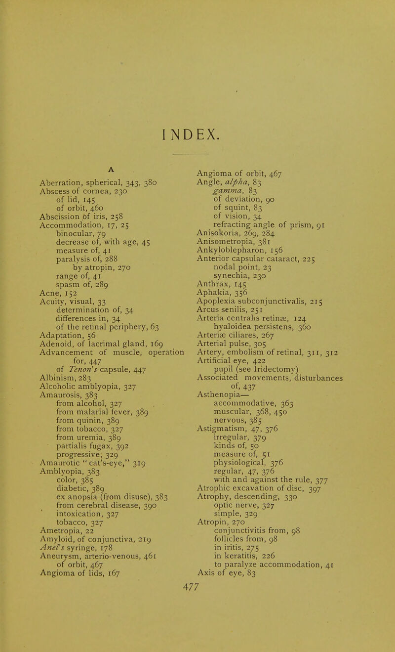 I INDEX. A Aberration, spherical, 343, 380 Abscess of cornea, 230 of lid, 145 of orbit, 460 Abscission of iris, 258 Accommodation, 17, 25 binocular, 79 decrease of, with age, 45 measure of, 41 paralysis of, 288 by atropin, 270 range of, 41 spasm of, 289 Acne, 152 Acuity, visual, 33 determination of, 34 differences in, 34 of the retinal periphery, 63 Adaptation, 56 Adenoid, of lacrimal gland, 169 Advancement of muscle, operation for, 447 of Tenon's capsule, 447 Albinism, 283 Alcoholic amblyopia, 327 Amaurosis, 383 from alcohol, 327 from malarial fever, 389 from quinin, 389 from tobacco, 327 from uremia, 389 partialis fugax, 392 progressive, 329 Amaurotic  cat's-eye, 319 Amblyopia, 383 color, 385 diabetic, 389 ex anopsia (from disuse), 383 from cerebral disease, 390 intoxication, 327 tobacco, 327 Ametropia, 22 Amyloid, of conjunctiva, 219 Anel's syringe, 178 Aneurysm, arterio-venous, 461 of orbit, 467 Angioma of lids, 167 Angioma of orbit, 467 Angle, alpha, 83 gamma, 83 of deviation, 90 of squint, 83 of vision, 34 refracting angle of prism, 91 Anisokoria, 269, 284 Anisometropia, 381 Ankyloblepharon, 156 Anterior capsular cataract, 225 nodal point, 23 synechia, 230 Anthrax, 145 Aphakia, 356 Apoplexia subconjunctivalis, 215 Arcus senilis, 251 Arteria centralis retinae, 124 hyaloidea persistens, 360 Arteriae ciliares, 267 Arterial pulse, 305 Artery, embohsm of retinal, 311, 312 Artificial eye, 422 pupil (see Iridectomy) Associated movements, disturbances of. 437 Asthenopia— accommodative, 363 muscular, 368, 450 nervous, 385 Astigmatism, 47, 376 irregular, 379 kinds of, 50 measure of, 51 physiological, 376 regular, 47, 376 with and against the rule, 377 Atrophic excavation of disc, 397 Atrophy, descending, 330 optic nerve, 327 simple, 329 Atropin, 270 conjunctivitis from, 98 follicles from, 98 in iritis, 275 in keratitis, 226 to paralyze accommodation, 4r Axis of eye, 83