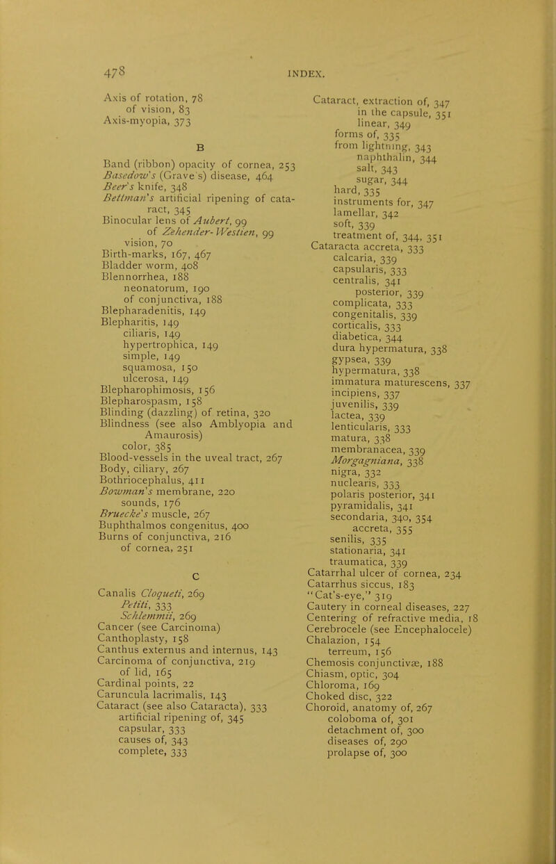 Axis of rotation, 78 of vision, 83 Axis-myopia, 373 B Band (ribbon) opacity of cornea, 253 Basedow's (Grave's) disease, 464 Beer's knife, 348 Beitmaii's artificial ripening of cata- ract, 345 Binocular lens oi Aiibert, 99 of Zeltender- PVes/ien, 99 vision, 70 Birth-marks, 167, 467 Bladder worm, 408 Blennorrhea, 188 neonatorum, 190 of conjunctiva, 188 Blepharadenitis, 149 Blepharitis, 149 ciliaris, 149 hypertrophica, 149 simple, 149 squamosa, 150 ulcerosa, 149 Blepharophimosis, 156 Blepharospasm, 158 Blinding (dazzling) of retina, 320 Blindness (see also Amblyopia and Amaurosis) color, 385 Blood-vessels in the uveal tract, 267 Body, ciliary, 267 Bothriocephalus, 411 Bowman's membrane, 220 sounds, 176 Bruecke's muscle, 267 Buphthalmos congenitus, 400 Burns of conjunctiva, 216 of cornea,251 C Canalis Cloqiieii, 269 Peiiti, 333 ScJilemmii, 269 Cancer (see Carcinoma) Canthoplasty, 158 Canthus externus and internus, 143 Carcinoma of conjunctiva, 219 of lid, 165 Cardinal points, 22 Caruncula lacrimalis, 143 Cataract (see also Cataracta), 333 artificial ripening of, 345 capsular, 333 causes of, 343 complete, 333 Cataract, extraction of, 347 in the capsule, 351 linear, 349 forms of, 335 from lightning, 343 naphthalin, 344 salt, 343 sugar, 344 hard.335 instruments for, 347 lamellar, 342 soft, 339 treatment of, 344, 351 Cataracta accreta, 333 calcaria, 339 capsularis, 333 centralis, 341 posterior, 339 complicata, 333 congenitalis, 339 corticalis, 333 diabetica, 344 dura hypermatura, 338 gypsea, 339 hypermatura, 338 immatura maturescens, 337 incipiens, 337 juvenihs, 339 lactea, 339 lenticularis, 333 matura, 338 membranacea, 339 Morgagnia7ia, 338 nigra, 332 nuclearis, 333 polaris posterior, 341 pyramidalis, 341 secondaria, 340, 354 accreta, 355 senilis, 335 stationaria, 341 traumatica, 339 Catarrhal ulcer of cornea, 234 Catarrhus siccus, 183 Cat's-eye, 319 Cautery in corneal diseases, 227 Centering of refractive media, 18 Cerebrocele (see Encephalocele) Chalazion, 154 terreum, 156 Chemosis conjunctivae, 188 Chiasm, optic, 304 Chloroma, 169 Choked disc, 322 Choroid, anatomy of, 267 coloboma of, 301 detachment of, 300 diseases of, 290 prolapse of, 300