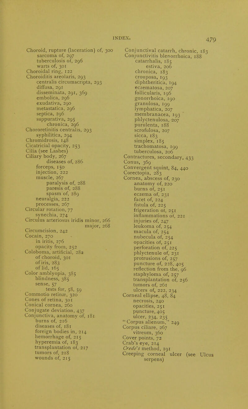 Choroid, rupture (laceration) of, 300 sarcoma of, 297 tuberculosis of, 296 warts of, 301 Choroidal ring', 122 Choroiditis areolaris, 293 centralis circumscripta, 293 diffusa, 291 disseminata, 291, 369 embolica, 296 exudativa, 290 metastatica, 296 septica, 296 suppurativa, 295 chronica, 296 Chororetinitis centralis, 293 syphilitica, 294 Chromidrosis, 148 Cicatricial opacity, 253 Cilia (see Lashes) Ciliary body, 267 diseases of, 286 forceps, 150 injection, 222 muscle, 267 paralysis of, 288 paresis of, 288 spasm of, 289 neuralgia, 222 processes, 267 Circular rotation, 77 synechia, 274 Circulus arteriosus iridis minor, 266 major, 268 Circumcision, 242 Cocain, 270 in iritis, 276 opacity from, 252 Coloboma, artificial, 282 of choroid, 301 of iris, 283 of lid, 165 Color amblyopia, 385 blindness, 385 sense, 57 tests for, 58, 59 Commotio retinte, 320 Cones of retina, 301 Conical cornea, 260 Conjugate deviation, 437 Conjunctiva, anatomy of, 181 burns of, 216 diseases of, 181 foreign bodies in, 214 hemorrhage of, 215 hyperemia of, 183 transplantation of, 217 tumors of, 218 wounds of, 215 Conjunctival catarrh, chronic, 183 Conjunctivitis blenorrhoica, 188 catarrhalis, 185 estiva, 206 chronica, 183 crouposa, 193 diphtheritica, 194 eczematosa, 207 follicularis, 196 gonorrhoica, 190 granulosa, 199 lymphatica, 207 membranacea, 193 phlyctenulosa, 207 purulenta, 188 scrofulosa, 207 sicca, 183 simplex, 185 trachomatosa, 199 tuberculosa, 206 Contractures, secondary, 433 Conus, 369 Convergent squint, 84, 440 Corectopia, 283 Cornea, abscess of, 230 anatomy of, 220 burns of, 251 eczema of, 231 facet of, 224 fistula of, 225 frigeration of, 251 inflammations of, 221 injuries of, 247 leukoma of, 254 macula of, 254 nubecula of, 254 opacities of, 251 perforation of, 225 phlyctenule of, 231 protrusions of, 257 puncture of, 228, 405 reflection from the, 96 staphyloma of, 257 transplantation of, 256 tumors of, 261 ulcers of, 222, 234 Corneal eUipse, 48, 84 necrosis, 240 opacities, 251 puncture, 405 ulcer, 234, 235  Corpus alienum, 249 Corpus ciliare, 267 vitreum, 360 Cover points, 72 Crab's eye, 214 Crede's method, 191 Creeping corneal ulcer (see Ulcus serpens)
