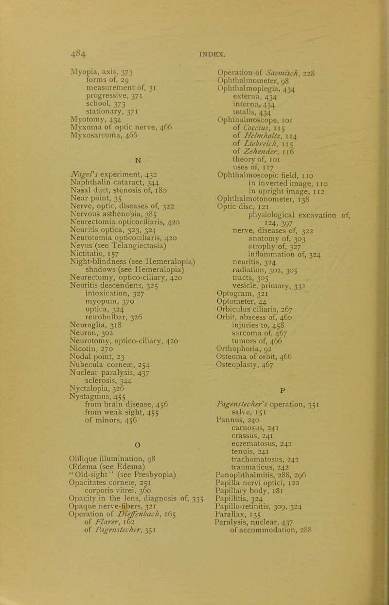 Myopia, axis, 373 forms of, 29 measurement of, 31 progressive, 371 school, 373 stationary, 371 Myotomy, 434 Myxoma of optic nerve, 466 Myxosarcoma, 466 N Nagel's experiment, 432 Naplithalin cataract, 344 Nasal duct, stenosis of, 180 Near point, 35 Nerve, optic, diseases of, 322 Nervous asthenopia, 385 Neurectomia opticociliaris, 420 Neuritis optica, 323, 324 Neurotomia opticociliaris, 420 Nevus (see Telangiectasia) Nictitatio, 157 Night-blindness (see Hemeralopia) shadows (see Hemeralopia) Neurectomy, optico-ciliary, 420 Neuritis descendens, 325 intoxication, 327 myopum, 370 optica, 324 retrobulbar, 326 Neuroglia, 318 Neuron, 302 Neurotomy, optico-ciliary, 420 Nicotin, 270 Nodal point, 23 Nubecula corneas, 254 Nuclear paralysis, 437 sclerosis, 344 Nyctalopia, 326 Nystagmus, 455 from brain disease, 456 from weak sight, 455 of minors, 456 O Oblique illumination, 98 CEdema (see Edema) Old-sight (see Presbyopia) Opacitates corneas, 251 corporis vitrei, 360 Opacity in the lens, diagnosis of, 335 Opaque nerve-fibers, 321 Operation of DieffenbacJi, 165 of Flarer, 162 of Pagenstecher, Operation of Saemisch, 228 Ophthalmometer, 98 Ophthalmoplegia, 434 externa, 434 interna, 434 totalis, 434 Ophthalmoscope, loi of Cocciiis, 115 of Helniholiz, 114 of Liebfeich, 115 of Zehender, 116 theory of, loi uses of, 117 Ophthalmoscopic field, no in inverted image, no in upright image, n2 Ophthalmotonometer, 138 Optic disc, 121 physiological excavation 124, 397 nerve, diseases of, 322 anatomy of, 303 atrophy of, 327 inflammation of, 324 neuritis, 324 radiation, 302, 305 tracts, 305 vesicle, primary, 332 Optogram, 321 Optometer, 44 Orbiculus ciliaris, 267 Orbit, abscess of, 460 injuries to, 458 sarcoma of, 467 tumors of, 466 Orthophoria, 92 Osteoma of orbit, 466 Osteoplasty, 467 P Pagenstecher s operation, 351 salve, 151 Pannus, 240 carnosus, 241 crassus, 241 eczematosus, 242 tenuis, 241 trachomatosus, 242 traumaticus, 242 Panophthalmitis, 288, 296 Papilla nervi optici, 122 Papillary body, 181 PapiUitis, 324 Papillo-retinitis, 309, 324 Parallax, 135 Paralysis, nuclear, 437 of accommodation, 288