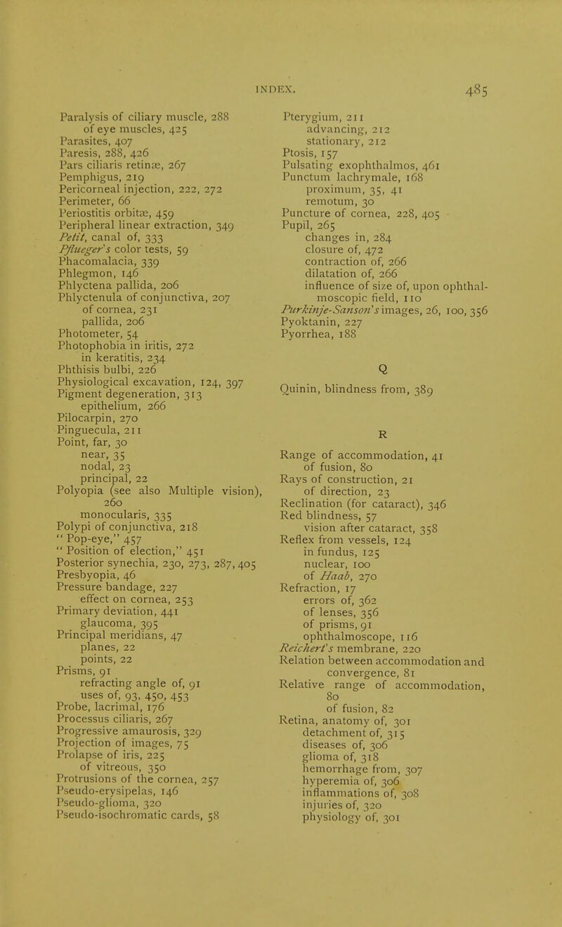 Paralysis of ciliary muscle, 288 of eye muscles, 425 Parasites, 407 Paresis, 288, 426 Pars ciliaris retinas, 267 Pemphigus, 219 Pericorneal injection, 222, 272 Perimeter, 66 Periostitis orbital, 459 Peripheral linear extraction, 349 Petit, canal of, 333 Pßueger's color tests, 59 Phacomalacia, 339 Phlegmon, 146 Phlyctena pallida, 206 Phlyctenula of conjunctiva, 207 of cornea, 231 pallida, 206 Photometer, 54 Photophobia in iritis, 272 in keratitis, 234 Phthisis bulbi, 226 Physiological excavation, 124, 397 Pigment degeneration, 313 epithelium, 266 Pilocarpin, 270 Pinguecula, 211 Point, far, 30 near, 35 nodal, 23 principal, 22 Polyopia (see also Multiple vision), 260 monocularis, 335 Polypi of conjunctiva, 218  Pop-eye, 457  Position of election, 451 Posterior synechia, 230, 273, 287,405 Presbyopia, 46 Pressure bandage, 227 effect on cornea, 253 Primary deviation, 441 glaucoma, 395 Principal meridians, 47 planes, 22 points, 22 Prisms, 91 refracting angle of, 91 uses of, 93, 450, 453 Probe, lacrimal, 176 Processus ciliaris, 267 Progressive amaurosis, 329 Projection of images, 75 Prolapse of iris, 225 of vitreous, 350 Protrusions of the cornea, 257 Pseudo-erysipelas, 146 Pseudo-glioma, 320 Pseudo-isochromatic cards, 58 Pterygium, 211 advancing, 212 stationary, 212 Ptosis, 157 Pulsating exophthalmos, 461 Punctum lachrymale, 168 proximum, 35, 41 remotum, 30 Puncture of cornea, 228, 405 Pupil, 265 changes in,284 closure of, 472 contraction of, 266 dilatation of, 266 influence of size of, upon ophthal- moscopic field, no PurkinJe-Sansofi's\m.2igts, 26, 100, 356 Pyoktanin, 227 Pyorrhea, 188 Q Quinin, blindness from, 389 R Range of accommodation, 41 of fusion, 80 Rays of construction, 21 of direction, 23 Reclination (for cataract), 346 Red blindness, 57 vision after cataract, 358 Reflex from vessels, 124 in fundus, 125 nuclear, 100 of Haab, 270 Refraction, 17 errors of, 362 of lenses, 356 of prisms, 91 ophthalmoscope, 116 Reichert's membrane, 220 Relation between accommodation and convergence, 81 Relative range of accommodation, 80 of fusion, 82 Retina, anatomy of, 301 detachment of, 315 diseases of, 306 glioma of, 318 hemorrhage from, 307 hyperemia of, 306 inflammations of, 30S injuries of, 320 physiology of, 301