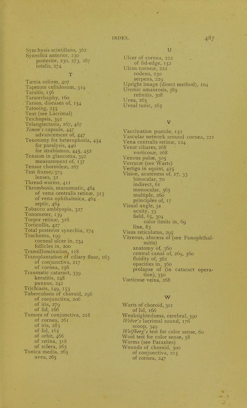 Synchysis scintillans, 362 Synechiit anterior, 230 posterior, 230, 273, 287 totalis, 274 T Taenia solium, 407 Tapetum cellulosum, 31g Tarsitis, 156 Tarsorrhaphy, 160 . Tarsus, diseases of, 154 Tatooing, 255 Tear (see Lacrimal) Teichopsia, 392 Telangiectasia, 167, 467 Teno/is capsule, 447 advancement of, 447 Tenotomy for heterophoria, 454 for paralysis, 440 for strabismus, 445, 452 Tension in glaucoma, 392 measurement of, 137 Tensor choroideas, 267 Test frame, 379 lenses, 32 Thread-worms, 411 Thrombosis, marasmatic, 464 of vena centralis retinae, 313 of vena ophthalmica, 464 septic, 464 Tobacco amblyopia, 327 Tonometer, 139 Torpor retinae, 316 Torticollis, 427 Total posterior synechia, 274 Trachoma, 199 corneal ulcer in, 234 follicles in, 200 Transillumination, 118 Transplantation of ciliary floor, 163 of conjunctiva, 217 of cornea, 256 Traumatic cataract, 339 keratitis, 248 pannus, 242 Trichiasis, 149, 153 Tuberculosis of choroid, 296 of conjunctiva, 206 of iris, 27g of lid, 166 Tumors of conjunctiva, 218 of cornea, 261 of iris, 283 of lid, 165 of orbit, 466 of retina, 318 of sclera, 265 Tunica media, 265 uvea, 265 U Ulcer of cornea, 222 of lid-edge, 152 Ulcus cornete, 222 rodens, 230 serpens, 22g Upright image (direct method), 104 Uremic amaurosis, 38g retinitis, 308 Uvea, 265 Uveal tunic, 265 V Vaccination pustule, 152 Vascular network around cornea, 221 Vena centralis retinas, 124 Veuce ciliares, 268 vorticosas, 268 Venous pulse, 305 Verrucae (see Warts) Vertigo in squint, 425 Vision, acuteness of, 17, 33 binocular, 70 indirect, 61 monocular, 365 multiple, 260 principles of, 17 Visual angle, 34 acuity, 33 field, 65, 304 color limits in, 69 line, 83 Visus reticulatus, 2g5 Vitreous, abscess of (see Panophthal- mitis) anatomy of, 360 central canal of, 26g, 360 fluidity of, 362 opacities in, 360 prolapse of (in cataract opera- tion), 350 Vorticose veins, 268 W Warts of choroid, 301 of lid, 166 Weaksightedness, cerebral, 3go IVeber s lacrimal sound, 176 scoop, 34g Wolfberg's test for color sense, 60 Wool test for color sense, 58 Worms (see Parasites) Wounds of choroid, 300 of conjunctiva, 215 of cornea, 247