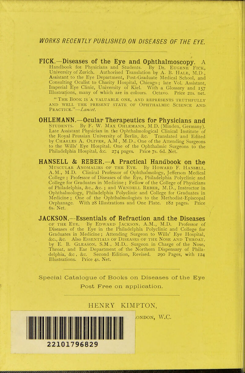 WORKS RECENTLY PUBLISHED ON DISEASES OF THE EYE PICK.—Diseases of the Eye and Ophthalmoscopy. A Handbook for. Physicians and Students. By Dr. Eugene Fick, University of Zurich. Authorised Translation by A. B. Hale, M.D., Assistant to the Eye Department, Post-Graduate Medical School, and Consulting Oculist to Charity Hospital, Chicago; late Vol. Assistant, Imperial Eye Clinic, University of Kiel. With a Glossary and 157 Illustrations, many of which are in colours. Octavo. Price 21s. net. The Book is a valuable one, and represents truthfully AND well the present STATE OF OPHTHALMIC SCIENCE AND Practice.—Lancet. OHLEMANN—Ocular Therapeutics for Physicians and Students. By F. W. Max Ohlemann, M.D. (Minden, Germany). Late Assistant Physician in the Ophthalmological Clinical Institute of the Royal Prussian University of Berlin, &c. Translated and Edited by Charles A. Oliver, A.M , M.D.. One of the Attending Surgeons to the Wills' Eye Hospital, One of the Ophthalmic Surgeons to the Philadelphia Hospital, &c. 274 pages. Price 7s. 6d. Net. HANSELL & REBER.—A Practical Handbook on the Muscular Anomalies of the Eye. By Howard F. Hansell, A.M., M D. Clinical Professor of Ophthalmology, Jefferson Medical College ; Professor of Diseases of the Eye, Philadelphia Polyclinic and College for Graduates in Medicine ; Fellow of the College of Physicians of Philadelphia, &c., &c. ; and Wendell Reber, M.D., Instructor in Ophthalmology, Philadelphia Polyclinic and College for Graduates in Medicine ; One of the Ophthalmologists to the Methodist-Episcopal Orphanage. With 28 Illustrations and One Plate. 182 pages. Price 6s. Net. JACKSON.—Essentials of Refraction and the Diseases of the Eye. By Edward Jackson, A.M., M.D. Professor of Diseases of the Eye in the Philadelphia Polyclinic and College for Graduates in Medicine ; Attending Surgeon to Wills' Eye Hospital, &c., &c. Also Essentials of Diseases of the Nose and Throat, by E. B. Gleason, S.M., M.D.. Surgeon in Charge of the Nose, Throat, and Ear Department of the Northern Dispensary of Phila- delphia, &c, &c. Second Edition, Revised. 290 Pages, with 124 Illustrations. Price 4s. Net. Special Catalogue of Books on Diseases of the Eye Post Free on application. HENRY KIMPTON, lONDON, W.C. 22101796829