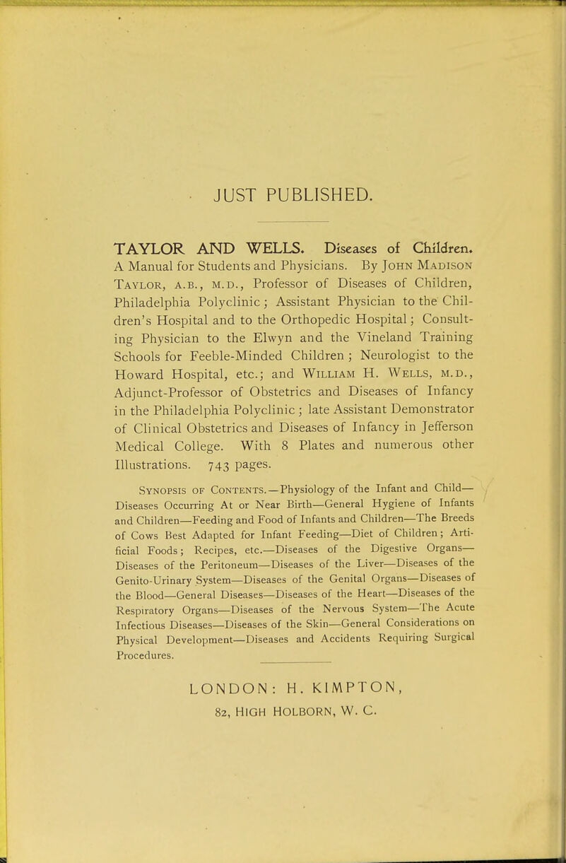 JUST PUBLISHED. TAYLOR AND WELLS. Diseases of Children. A Manual for Students and Physicians. By John Madison Taylor, a.b., m.d., Professor of Diseases of Children, Philadelphia Polyclinic; Assistant Physician to the Chil- dren's Hospital and to the Orthopedic Hospital; Consult- ing Physician to the Elwyn and the Vineland Training Schools for Feeble-Minded Children ; Neurologist to the Howard Hospital, etc.; and William H. Wells, m.d., Adjunct-Professor of Obstetrics and Diseases of Infancy in the Philadelphia Polyclinic; late Assistant Demonstrator of Clinical Obstetrics and Diseases of Infancy in Jefferson Medical College. With 8 Plates and numerous other Illustrations. 743 pages. Synopsis of Contents.—Physiology of the Infant and Child— Diseases Occurring At or Near Birth—General Hygiene of Infants and Children—Feeding and Food of Infants and Children—The Breeds of Cows Best Adapted for Infant Feeding—Diet of Children; Arti- ficial Foods; Recipes, etc.—Diseases of the Digestive Organs- Diseases of the Peritoneum—Diseases of the Liver—Diseases of the Genito-Urinary System—Diseases of the Genital Organs—Diseases of the Blood—General Diseases—Diseases of the Heart—Diseases of the Respiratory Organs—Diseases of the Nervous System—The Acute Infectious Diseases—Diseases of the Skin—General Considerations on Physical Development—Diseases and Accidents Requiring Surgical Procedures. LONDON : H. KIMPTON, 82, HIGH HOLBORN, W. C.