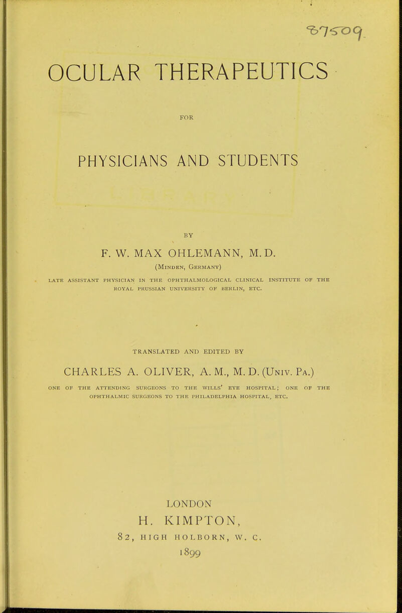 OCULAR THERAPEUTICS FOR PHYSICIANS AND STUDENTS F. W. MAX OHLEMANN, M. D. (Minden, Germany) late assistant physician in the ophthalmological clinical institute of the royal prussian university of berlin, etc. TRANSLATED AND EDITED BY CHARLES A. OLIVER, A.M., M. D. (Univ. Pa.) ONE OF THE ATTENDING SURGEONS TO THE WILLS* EYE HOSPITAL; ONE OF THE OPHTHALMIC SURGEONS TO THE PHILADELPHIA HOSPITAL, ETC. LONDON H. KIMPTON, 82, HIGH H O L B O R N , W . C . 1899