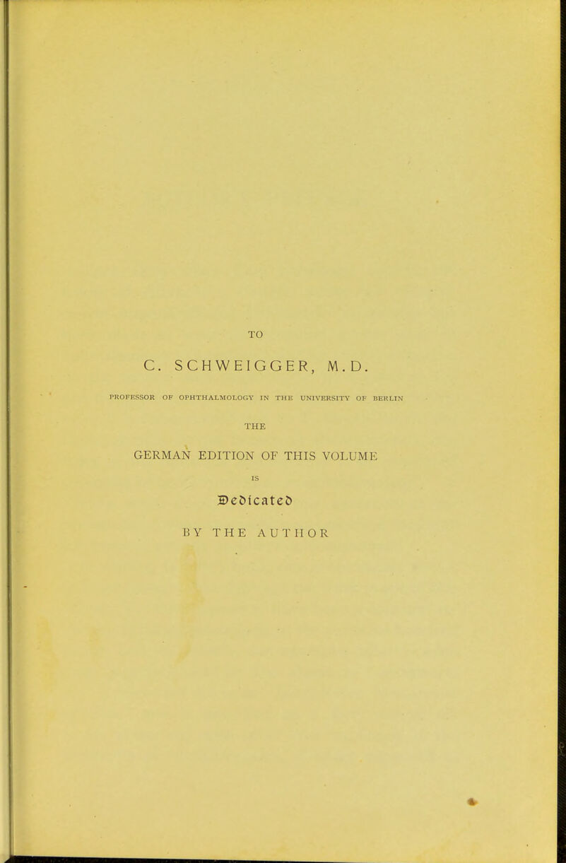 TO C. SCHWEIGGER, M.D. PROFESSOR OF OPHTHALMOLOGY IN THE UNIVERSITY OF BERLIN THE GERMAN EDITION OF THIS VOLUME IS 2)eöicateö BY THE AUTHOR