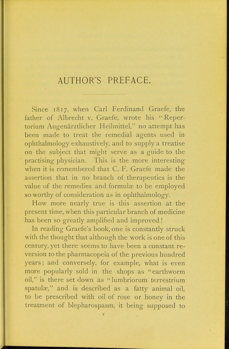 Since 1817, when Carl Ferdinand Graefe, the father of Albrecht v. Graefe, wrote his  Reper- torium Aiigenärztlicher Heilmittel, no attempt has been made to treat the remedial agents used in ophthalmology exhaustively, and to supply a treatise on the subject that might serve as a guide to the practising physician. This is the more interesting when it is remembered that C. F, Graefe made the assertion that in no branch of therapeutics is the value of the remedies and formulae to be employed so worthy of consideration as in ophthalmology. How more nearly true is this assertion at the present time, when this particular branch of medicine has been so greatly amplified and improved ! In reading Graefe's book, one is constantly struck with the thought that although the work is one of this century, yet there seems to have been a constant re- version to the pharmacopeia of the previous hundred years; and conversely, for example, what is even more popularly sold in the shops as  earthworm oil, is there set down as  lumbriorum terrestrium spatulse, and is described as a fatty animal oil, to be prescribed with oil of rose or honey in the treatment of blepharospasm, it being supposed to