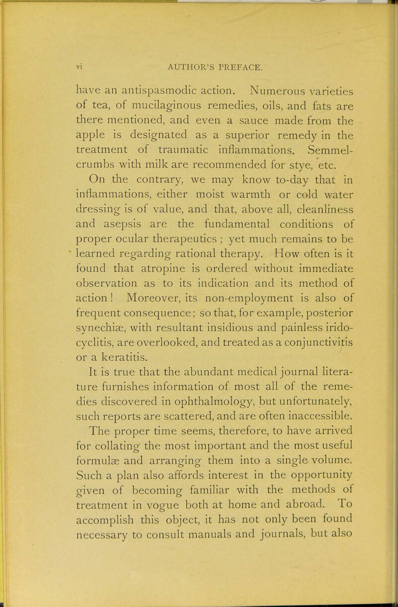 have an antispasmodic action. Numerous varieties of tea, of mucilaginous remedies, oils, and fats are there mentioned, and even a sauce made from the apple is designated as a superior remedy in the treatment of traumatic inflammations. Semmel- crumbs with milk are recommended for stye, etc. On the contrary, we may know to-day that in inflammations, either moist warmth or cold water dressing is of value, and that, above all, cleanliness and asepsis are the fundamental conditions of proper ocular therapeutics ; yet much remains to be learned regarding rational therapy. How often is it found that atropine is ordered without immediate observation as to its indication and its method of action ! Moreover, its non-employment is also of frequent consequence; so that, for example, posterior synechise, with resultant insidious and painless irido- cyclitis, are overlooked, and treated as a conjunctivifis or a keratitis. It is true that the abundant medical journal Htera- ture furnishes information of most all of the reme- dies discovered in ophthalmology, but unfortunately, such reports are scattered, and are often inaccessible. The proper time seems, therefore, to have arrived for collating the most important and the most useful formulae and arranging them into a single volume. Such a plan also affords interest in the opportunity p-iven of becominof familiar with the methods of treatment in voe^e both at home and abroad. To <_> accomplish this object, it has not only been found necessary to consult manuals and journals, but also