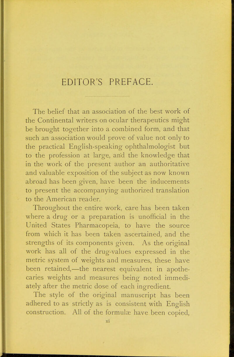 The belief that an association of the best work of the Continental writers on ocular therapeutics might be brought together into a combined form, and that such an association would prove of value not only to the practical English-speaking ophthalmologist but to the profession at large, and the knowledge that in the work of the present author an authoritative and valuable exposition of the subject as now known abroad has been given, have been the inducements to present the accompanying authorized translation to the American reader. Throughout the entire work, care has been taken where a drug or a preparation is unofficial in the United States Pharmacopeia, to have the source from which it has been taken ascertained, and the strengths of its components given. As the original work has all of the drug-values expressed in the metric system of weights and measures, these have been retained,—the nearest equivalent in apothe- caries weights and measures being noted immedi- ately after the metric dose of each ingredient. The style of the original manuscript has been adhered to as strictly as is consistent with English construction. All of the formulae have been copied,