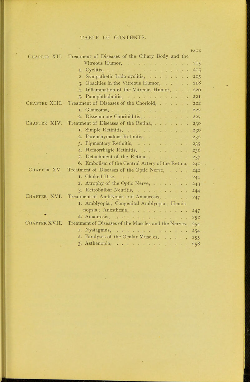 PAGE Chapter XII. Treatment of Diseases of the Ciliary Body and the Vitreous Humor, 215 1. Cyclitis, 215 2. Sympathetic Irido-cyclitis, 215 3. Opacities in the Vitreous Humor, 218 4. Inflammation of the Vitreous Humor, . . . 220 5. Panophthalmitis, 221 Chapter XIII. Treatment of Diseases of the Chorioid, 222 1. Glaucoma, 222 2. Disseminate Chorioiditis, 227 Chapter XIV. Treatment of Diseases of the Retina, 230 1. Simple Retinitis, 230 2. Parenchymatous Retinitis, 232 3. Pigmentary Retinitis, ... 235 4. Hemorrhagic Retinitis, 236 5. Detachment of the Retina, 237 6. Embolism of the Central Artery of the Retina, 240 Chapter XV. Treatment of Diseases of the Optic Nerve, .... 241 1. Choked Disc, 241 2. Atrophy of the Optic Nerve, 243 3. Retrobulbar Neuritis 244 Chapter XVI. Treatment of Amblyopia and Amaurosis, 247 I. Amblyopia; Congenital Amblyopia; Hemia- nopsia; Anesthesia, 247 * 2. Amaurosis, . 252 Chapter XVII. Treatment of Diseases of the Muscles and the Nerves, 254 1. Nystagmus, 254 2. Paralyses of the Ocular Muscles, 255 3. Asthenopia, ... 258