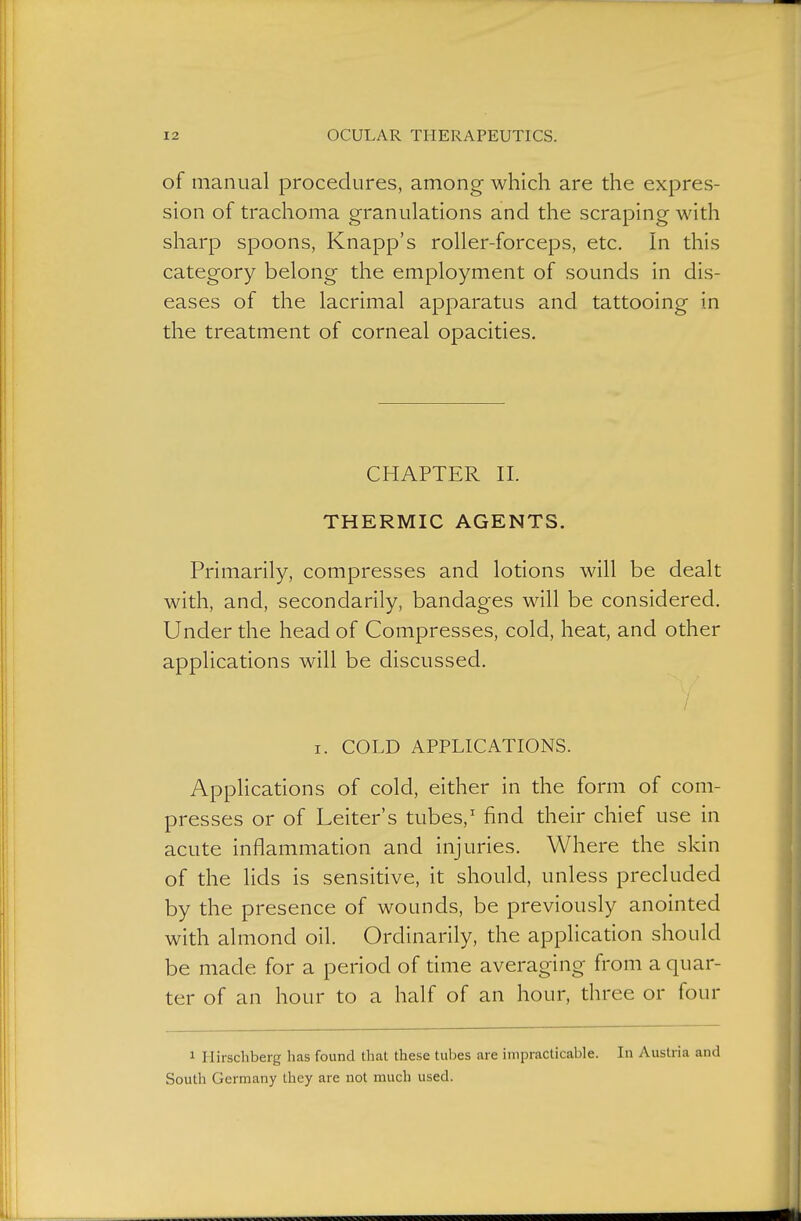 of manual procedures, among which are the expres- sion of trachoma granulations and the scraping with sharp spoons, Knapp's roller-forceps, etc. In this category belong the employment of sounds in dis- eases of the lacrimal apparatus and tattooing in the treatment of corneal opacities. CHAPTER II. THERMIC AGENTS. Primarily, compresses and lotions will be dealt with, and, secondarily, bandages will be considered. Under the head of Compresses, cold, heat, and other applications will be discussed. I. COLD APPLICATIONS. Applications of cold, either in the form of com- presses or of Leiter's tubes,' find their chief use in acute inflammation and injuries. Where the skin of the lids is sensitive, it should, unless precluded by the presence of wounds, be previously anointed with almond oil. Ordinarily, the application should be made for a period of time averaging from a quar- ter of an hour to a half of an hour, three or four 1 Hirscliberg has found that these tubes are impracticable. South Germany they are not much used. In Austria and