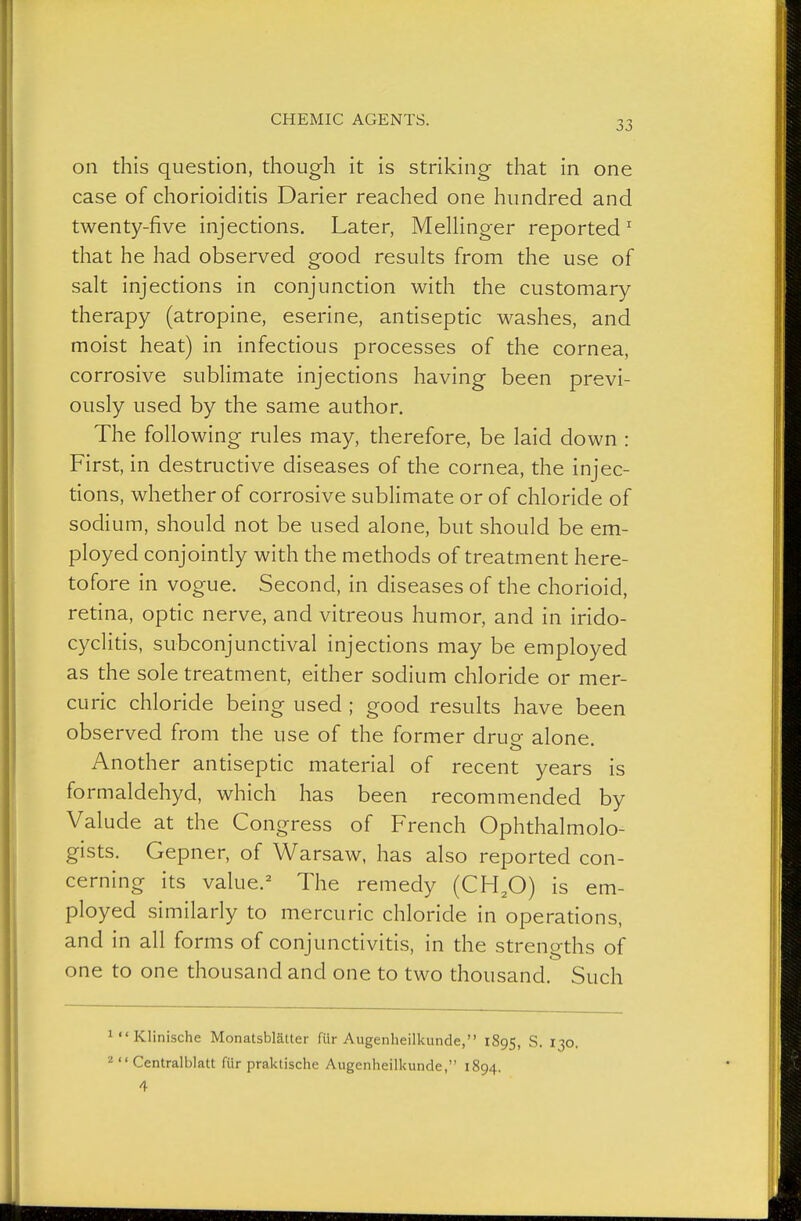 on this question, though it is striking that in one case of chorioiditis Darier reached one hundred and twenty-five injections. Later, MelHnger reported^ that he had observed good results from the use of salt injections in conjunction with the customary therapy (atropine, eserine, antiseptic washes, and moist heat) in infectious processes of the cornea corrosive sublimate injections having been previ- ously used by the same author. The following rules may, therefore, be laid down : First, in destructive diseases of the cornea, the injec- tions, whether of corrosive sublimate or of chloride of sodium, should not be used alone, but should be em- ployed conjointly with the methods of treatment here- tofore in vogue. Second, in diseases of the chorioid, retina, optic nerve, and vitreous humor, and in irido- cyclitis, subconjunctival injections may be employed as the sole treatment, either sodium chloride or mer- curic chloride being used ; good results have been observed from the use of the former druo- alone Another antiseptic material of recent years is formaldehyd, which has been recommended by Valude at the Congress of French Ophthalmolo- gists. Gepner, of Warsaw, has also reported con- cerning its value.^ The remedy (CH,0) is em- ployed similarly to mercuric chloride in operations, and in all forms of conjunctivitis, in the strengths of one to one thousand and one to two thousand. Such 1 Klinische Monatsblätter für Augenheilkunde, 1895, S. 130. '■ä  Centralblatt für praktische Augenheilkunde, 1894.