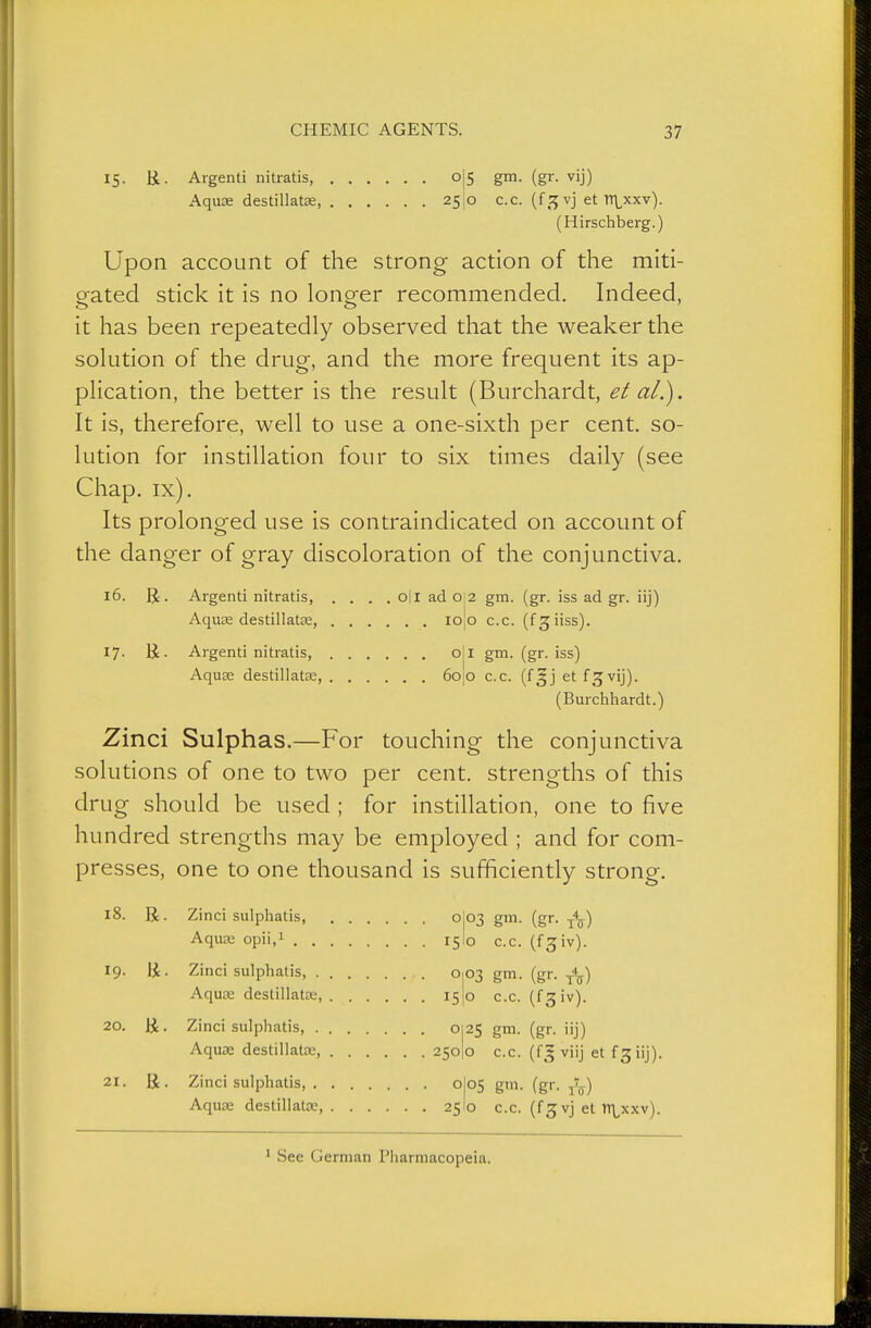 15. ü. Argenti nitratis, o Aqu32 destillatse, 25 5 gm. (gr. vij) o c.c. (f,^ vj et TT\^xxv). (Hirschberg.) Upon account of the strong action of the miti- gated stick it is no longer recommended. Indeed, it has been repeatedly observed that the weaker the solution of the drug, and the more frequent its ap- plication, the better is the result (Burchardt, et al.). It is, therefore, well to use a one-sixth per cent, so- lution for instillation four to six times daily (see Chap. ix). Its prolonged use is contraindicated on account of the danger of gray discoloration of the conjunctiva. 16. R. Argenti nitratis, .... oil ad 0:2 gm. (gr. iss ad gr. iij) Aquee destillatse, I0|0 c.c. (f^iiss). 17. U. Argenti nitratis, o Aquse destillatse, 60 I gm. (gr. iss) o c.c. (f|j et f^vij). (Burchhardt.) Zinci Sulphas.—For touching the conjunctiva solutions of one to two per cent, strengths of this drug should be used ; for instillation, one to five hundred strengths may be employed ; and for com- presses, one to one thousand is sufficiently strong. 18. R. Zinci sulphatis, . . . Aquse opii.i 19. R. Zinci sulphatis, . . Aquse destillatse, 20. R. Zinci sulphatis, Aquse destillatas, .... 21. R. o c.c. (f3;iv). 03 gm. (gr. o c.c. (f3 iv). 25 gm- (gr. iij) O c.c. (f^^ viij et fgiij). OS g'. (gr. tV) o c.c. (fg vj et tTLxxv).