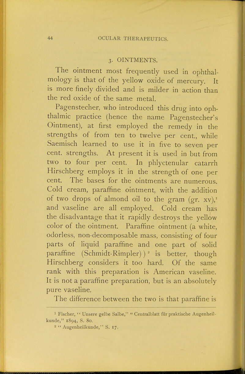 3. OINTMENTS. The ointment most frequently used in ophthal- mology is that of the yellow oxide of mercury. It is more finely divided and is milder in action than the red oxide of the same metal. Pagenstecher, who introduced this drug into oph- thalmic practice (hence the name Pagenstecher's Ointment), at first employed the remedy in the strengths of from ten to twelve per cent., while Saemisch learned to use it in five to seven per cent, strengths. At present it is used in but from two to four per cent. In phlyctenular catarrh Hirschberg employs it in the strength of one per cent. The bases for the ointments are numerous. Cold cream, parafifine ointment, with the addition of two drops of almond oil to the gram (gr. xv),' and vaseline are all employed. Cold cream has the disadvantage that it rapidly destroys the yellow color of the ointment. Paraffine ointment (a white, odorless, non-decomposable mass, consisting of four parts of Hquid parafifine and one part of solid paraffine (Schmidt-Rimpler)) ' is better, though Hirschberg considers it too hard. Of the same rank with this preparation is American vaseline. It is not a paraffine preparation, but is an absolutely pure vaseline. The difference between the two is that paraffine is ^ Fischer,  Unsere gelbe Salbe,  Centralblatt für praktische Augenheil- kunde, 1894, S. 80. 2 Augenheilkunde, S. 17.