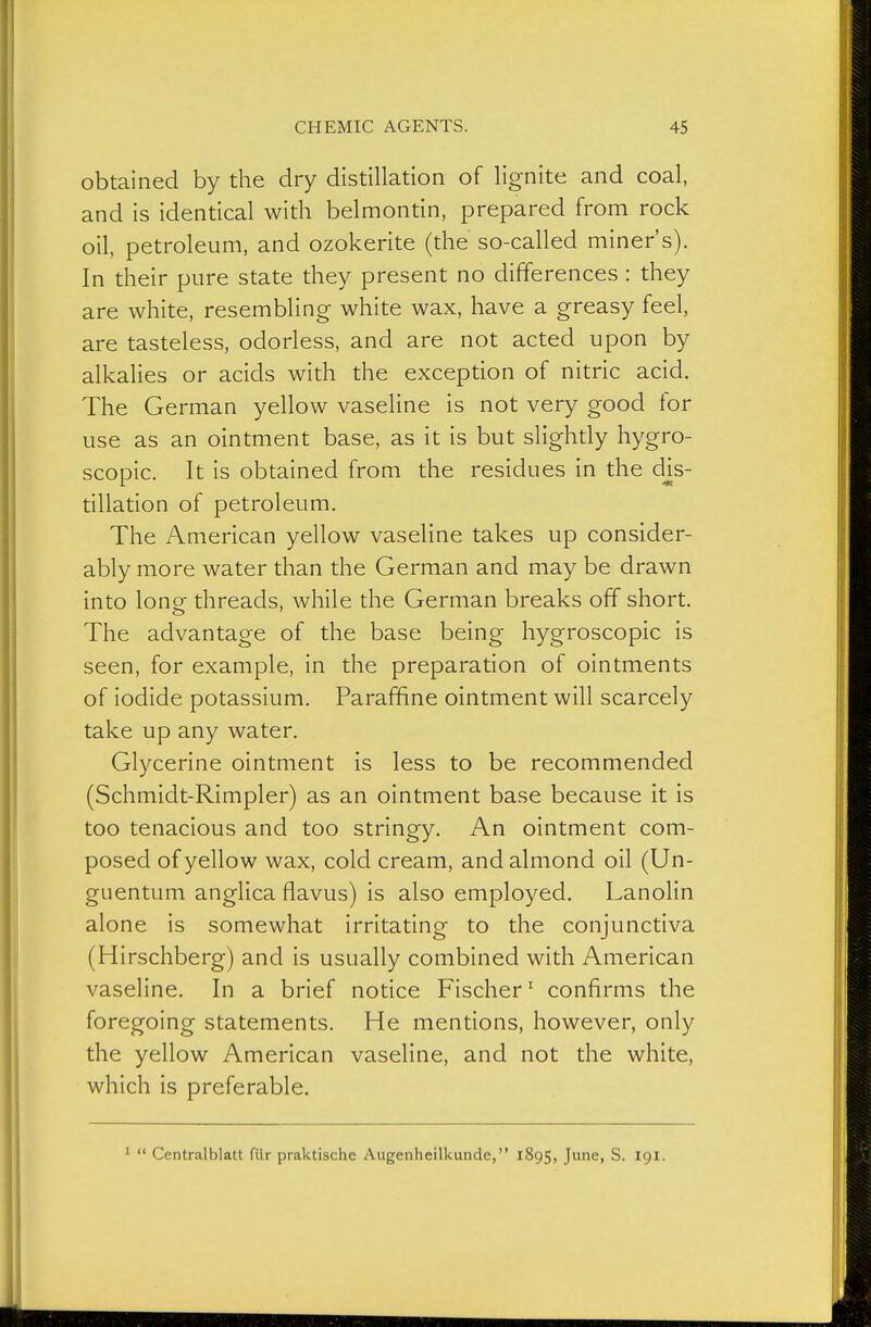 obtained by the dry distillation of lignite and coal, and is identical with belmontin, prepared from rock oil, petroleum, and ozokerite (the so-called miner's). In their pure state they present no differences : they are white, resembling white wax, have a greasy feel, are tasteless, odorless, and are not acted upon by alkalies or acids with the exception of nitric acid. The German yellow vaseline is not very good for use as an ointment base, as it is but slightly hygro- scopic. It is obtained from the residues in the dis- tillation of petroleum. The American yellow vaseline takes up consider- ably more water than the German and may be drawn into lone threads, while the German breaks off short. The advantage of the base being hygroscopic is seen, for example, in the preparation of ointments of iodide potassium. Paraffine ointment will scarcely take up any water. Glycerine ointment is less to be recommended (Schmidt-Rimpler) as an ointment base because it is too tenacious and too stringy. An ointment com- posed of yellow wax, cold cream, and almond oil (Un- guentum anglica flavus) is also employed. Lanolin alone is somewhat irritating to the conjunctiva (Hirschberg) and is usually combined with American vaseline. In a brief notice Fischer' confirms the foregoing statements. He mentions, however, only the yellow American vaseline, and not the white, which is preferable. 1  Centralblatt für praktische Augenheilkunde, 1895, June, S. 191.