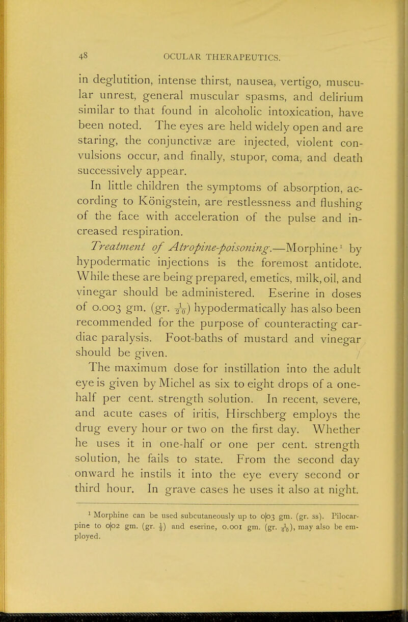 in deglutition, intense thirst, nausea, vertigo, muscu- lar unrest, general muscular spasms, and delirium similar to that found in alcoholic intoxication, have been noted. The eyes are held widely open and are staring, the conjunctivae are injected, violent con- vulsions occur, and finally, stupor, coma, and death successively appear. In litde children the symptoms of absorption, ac- cording to Königstein, are resdessness and flushing of the face with acceleration of the pulse and in- creased respiration. Treatment of Atropine-poisoning.—Morphine' by hypodermatic injections is the foremost antidote. While these are being prepared, emedcs, milk, oil, and vinegar should be administered. Eserine in doses of 0.003 (gf. 2V) hypodermatically has also been recommended for the purpose of counteracdng car- diac paralysis. Foot-baths of mustard and vinegar should be given. The maximum dose for instillation into the adult eye is given by Michel as six to eight drops of a one- half per cent, strength soludon. In recent, severe, and acute cases of irids, Hirschberg employs the drug every hour or two on the first day. Whether he uses it in one-half or one per cent, strength solution, he fails to state. From the second day onward he instils it into the eye every second or third hour. In grave cases he uses it also at night. 1 Morphine can be used subcutaneously up to o|o3 gm. (gr. ss). Pilocar- pine to o|o2 gm. (gr. \) and eserine, 0.001 gm. (gr. -^^), may also be em- ployed.