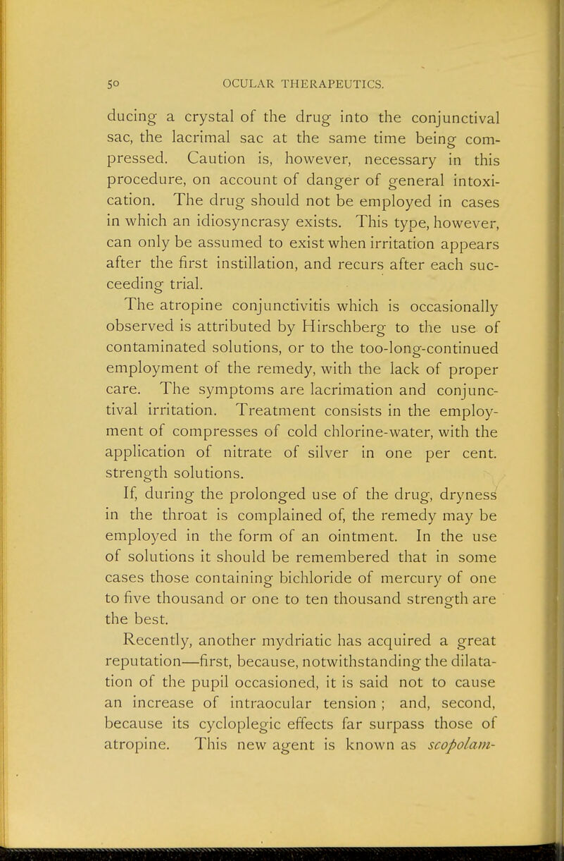 ducing a crystal of the drug into the conjunctival sac, the lacrimal sac at the same time being com- pressed. Caution is, however, necessary in this procedure, on account of danger of general intoxi- cation. The drug should not be employed in cases in Mfhich an idiosyncrasy exists. This type, however, can only be assumed to exist when irritation appears after the first instillation, and recurs after each suc- ceeding trial. The atropine conjunctivitis which is occasionally observed is attributed by Hirschberg to the use of contaminated solutions, or to the too-long-continued employment of the remedy, with the lack of proper care. The symptoms are lacrimation and conjunc- tival irritation. Treatment consists in the employ- ment of compresses of cold chlorine-water, with the application of nitrate of silver in one per cent, strength solutions. If, during the prolonged use of the drug, drynes^ in the throat is complained of, the remedy may be employed in the form of an ointment. In the use of solutions it should be remembered that in some cases those containing bichloride of mercury of one to five thousand or one to ten thousand strength are the best. Recently, another mydriatic has acquired a great reputation—first, because, notwithstanding the dilata- tion of the pupil occasioned, it is said not to cause an increase of intraocular tension ; and, second, because its cycloplegic effects far surpass those of atropine. This new agent is known as scopolam-