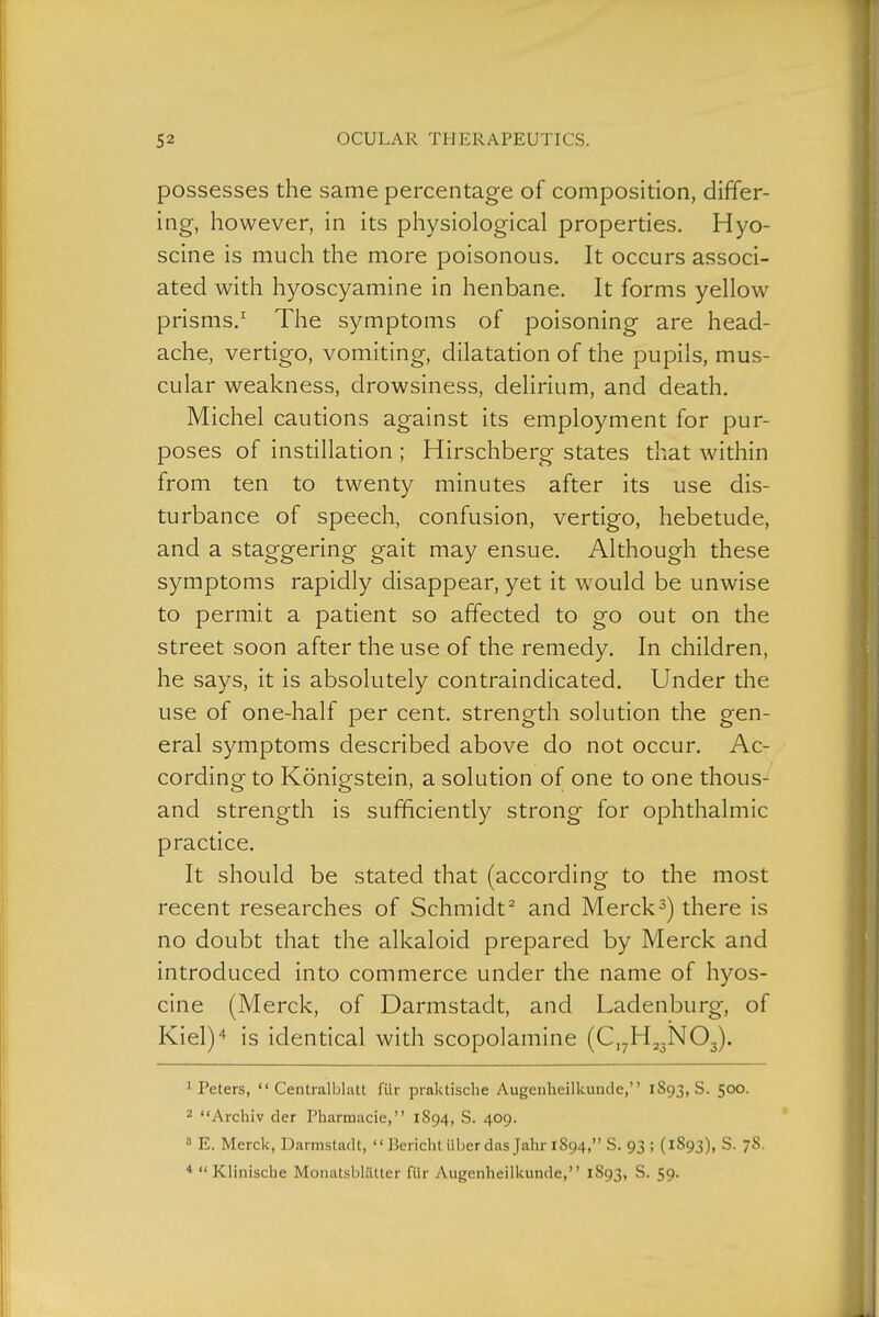 possesses the same percentage of composition, differ- ing, however, in its physiological properties. Hyo- scine is much the more poisonous. It occurs associ- ated with hyoscyamine in henbane. It forms yellow prisms.' The symptoms of poisoning are head- ache, vertigo, vomiting, dilatation of the pupils, mus- cular weakness, drowsiness, delirium, and death. Michel cautions against its employment for pur- poses of instillation ; Hirschberg states that within from ten to twenty minutes after its use dis- turbance of speech, confusion, vertigo, hebetude, and a staggering gait may ensue. Although these symptoms rapidly disappear, yet it would be unwise to permit a patient so affected to go out on the street soon after the use of the remedy. In children, he says, it is absolutely contraindicated. Under the use of one-half per cent, strength solution the gen- eral symptoms described above do not occur. Ac- cording to Königstein, a solution of one to one thous- and strength is sufficiently strong for ophthalmic practice. It should be stated that (according to the most recent researches of Schmidt^ and Merck3) there is no doubt that the alkaloid prepared by Merck and introduced into commerce under the name of hyos- cine (Merck, of Darmstadt, and Ladenburg, of Kiel)^ is identical with scopolamine (C,7Hj3N03). ^Peters,  Centralblatt für praktische Augenheilkunde, 1893,8. 500. 2 Archiv der Pharmacie, 1894, S. 409. 8 E. Merck, Darmstadt,  Bericht Uber das Jahr 1894, S. 93 ; (1893), S. 78.