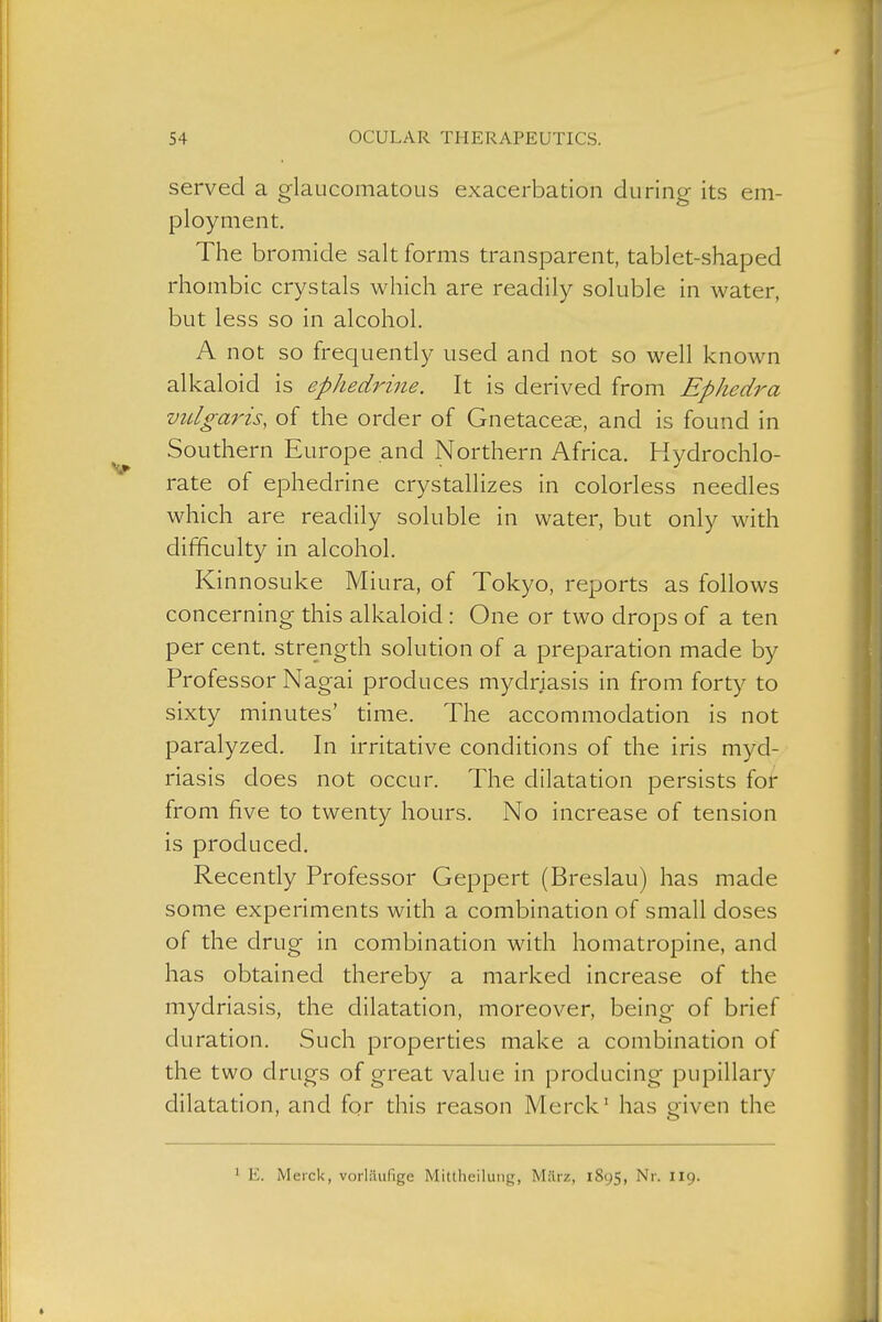 served a glaucomatous exacerbation during its em- ployment. The bromide salt forms transparent, tablet-shaped rhombic crystals which are readily soluble in water, but less so in alcohol. A not so frequently used and not so well known alkaloid is ephedrine. It is derived from Ephedra vulgaris, of the order of Gnetace^, and is found in Southern Europe and Northern Africa. Hydrochlo- rate of ephedrine crystallizes in colorless needles which are readily soluble in water, but only with difficulty in alcohol. Kinnosuke Miura, of Tokyo, reports as follows concerning this alkaloid : One or two drops of a ten per cent, strength solution of a preparation made by Professor Nagai produces mydriasis in from forty to sixty minutes' time. The accommodation is not paralyzed. In irritative conditions of the iris myd- riasis does not occur. The dilatation persists for from five to twenty hours. No increase of tension is produced. Recently Professor Geppert (Breslau) has made some experiments with a combination of small doses of the drug in combination with homatropine, and has obtained thereby a marked increase of the mydriasis, the dilatation, moreover, being of brief duration. Such properties make a combination of the two drugs of great value in producing pupillary dilatation, and for this reason Merck' has given the ' E. Merck, vorläufige Mittheiluiig, März, 1895, Nr. II9.