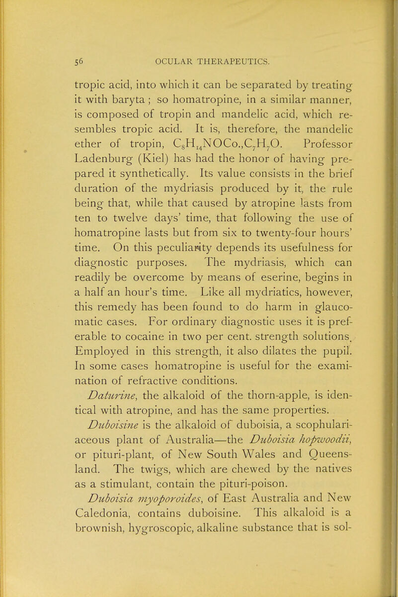 tropic acid, into which it can be separated by treating it with baryta ; so homatropine, in a similar manner, is composed of tropin and mandelic acid, which re- sembles tropic acid. It is, therefore, the mandelic ether of tropin, C8Hj4NOCo.,C7H70. Professor Ladenburg (Kiel) has had the honor of having pre- pared it synthetically. Its value consists in the brief duration of the mydriasis produced by it, the rule being that, while that caused by atropine lasts from ten to twelve days' time, that following the use of homatropine lasts but from six to twenty-four hours' time. On this peculiarity depends its usefulness for diagnostic purposes. The mydriasis, which can readily be overcome by means of eserine, begins in a half an hour's time. Like all mydriatics, however, this remedy has been found to do harm in glauco- matic cases. For ordinary diagnostic uses it is pref- erable to cocaine in two per cent, strength solutions. Employed in this strength, it also dilates the pupil'. In some cases homatropine is useful for the exami- nation of refractive conditions. Dahirme, the alkaloid of the thorn-apple, is iden- tical with atropine, and has the same properties. Duboisine is the alkaloid of duboisia, a scophulari- aceous plant of Australia—the Duboisia hopwoodii, or pituri-plant, of New South Wales and Queens- land. The twigs, which are chewed by the natives as a stimulant, contain the pituri-poison. Duboisia myoporoides, of East Australia and New Caledonia, contains duboisine. This alkaloid is a brownish, hygroscopic, alkaline substance that is sol-