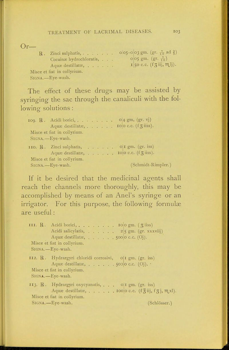 Or— B . Zinci sulphatis, 0I05-0 Cocainse hydiochloratis, ... o AquK destillatffi, I Misce et fiat in collyrium. Signa.—Eye-wash. 03 gm. (gr. tV ad I) 05 gm. (gr. t'o) 50 c.c. (fgiij.-nilj). The effect of these drugs may be assisted by syringing- the sac through the canalicuH with the fol- lowinor solutions : o 109. B . Acidi botici, o Aquee destillatce, 10 Misce et fiat in collyrium. Signa.—Eye-wash. no. R. Zinci sulphatis, o AquEe destillat:e, 10 Misce et fiat in collyrium. Signa.—Eye-wash. 4 gm. (gr. vj) o c.c. (f3iiss). I gm. (gr. iss) o c.c. (f g iiss). (Schmidt-Rimpler.) If it be desired that the medicinal agents shall reach the channels more thoroughly, this may be accomplished by means of an Anel's syringe or an irrigator. For this purpose, the following formulae are useful: 111. R. Acidi borici, 10 Acidi salicylatis, 2 Aquje clestillattE, 500 Misce et fiat in collyrium. Signa.—Eye-wash. 112. U. Hydrargyri chloridi corrosivi, o Aqu£e destillatae, 500 Misce et fiat in collyrium. Signa.—Eye-wash. 113. li. Hydrargyri oxycyanatis, ... o Aqu£E destillat£E, lOO Misce et fiat in collyrium. Signa.—Eye-wash. o gm. ( 3 iiss) 5 gm. (gr. xxxviij) o c.c. (Oj). I gm. (gr. iss) o c.c. (Oj). • I gm. (gr. iss) o c.c. (fsiij, fgj, 11^x1). (Schlösser.)