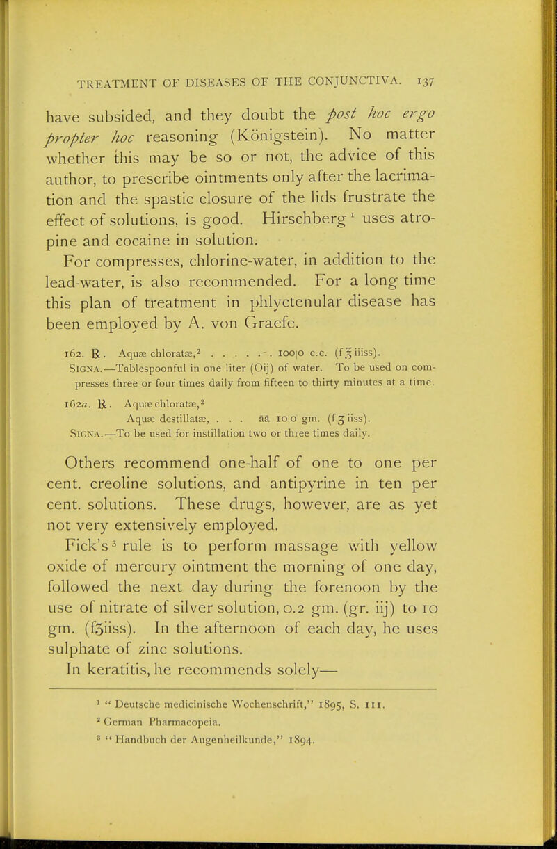 have subsided, and they doubt the post hoc ergo propter hoc reasonuig (Königstein). No matter whether this may be so or not, the advice of this author, to prescribe ointments only after the lacrima- tion and the spastic closure of the lids frustrate the effect of solutions, is good. Hirschberg ' uses atro- pine and cocaine in solution. For compresses, chlorine-water, in addition to the lead-water, is also recommended. For a long time this plan of treatment in phlyctenular disease has been employed by A. von Graefe. 162. R. Aquas chloratse,2 -. ioo|0 c.c. (fgiiiss). Signa.—Tablespoonful in one liter (Oij) of water. To be used on com- presses three or four times daily from fifteen to thirty minutes at a time. 162«. H • Aquas chloratse,^ Aquce destillat£e, ... ää lo|o gm. (fgiiss). Signa.—To be used for instillation two or three times daily. Others recommend one-half of one to one per cent, creoline solutions, and antipyrine in ten per cent, solutions. These drugs, however, are as yet not very extensively employed. Fick's^ rule is to perform massage with yellow oxide of mercury ointment the morning of one day, followed the next day during the forenoon by the use of nitrate of silver solution, 0.2 gm. (gr. iij) to 10 gm. (fSiiss). In the afternoon of each day, he uses sulphate of zinc solutions. In keratitis, he recommends solely— ^  Deutsche medicinische Wochenschrift, 1895, S. iii. * German Pharmacopeia. '  Handbuch der Augenheilkunde, 1894.