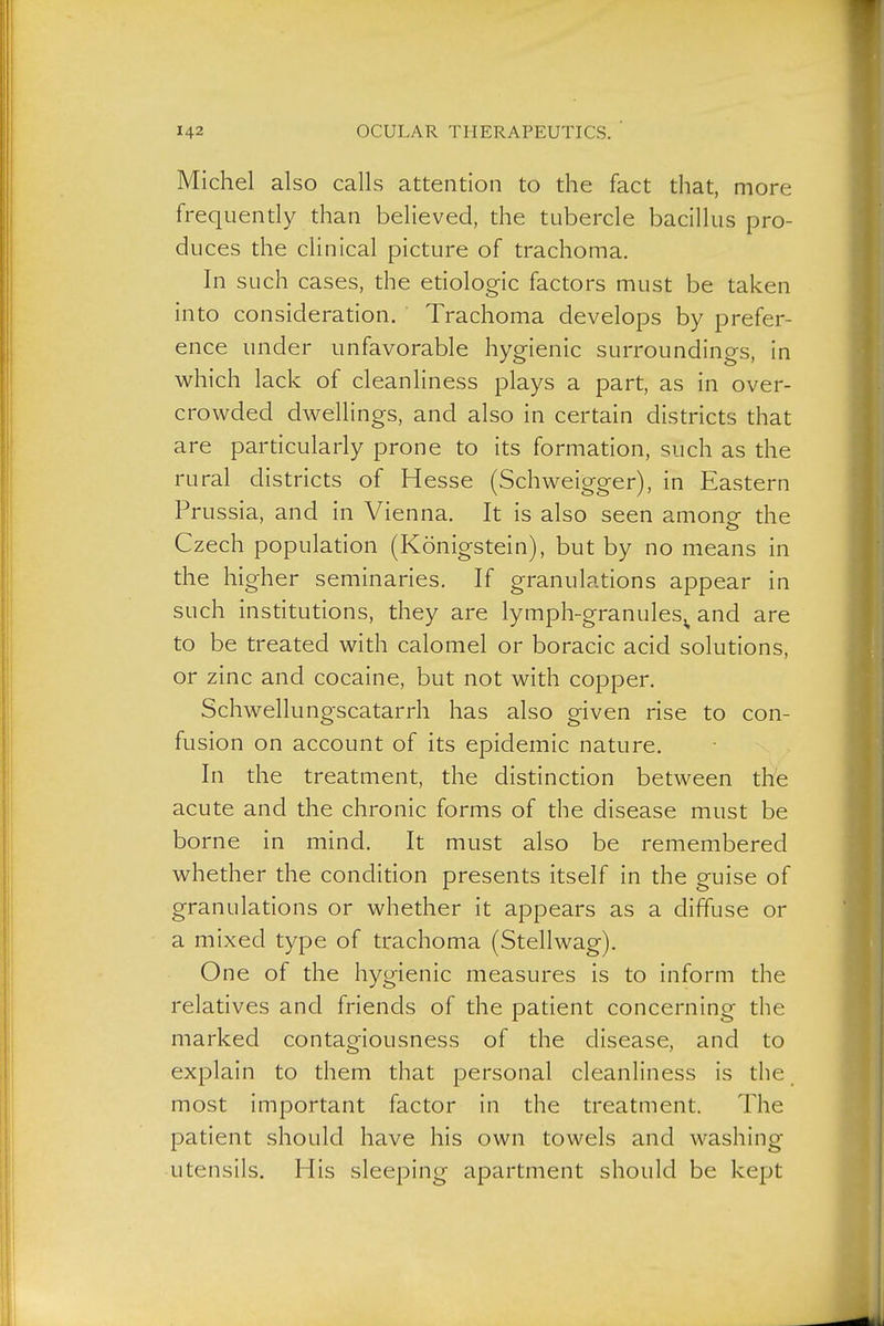 Michel also calls attention to the fact that, more frequently than believed, the tubercle bacillus pro- duces the clinical picture of trachoma. In such cases, the etiologic factors must be taken into consideration. Trachoma develops by prefer- ence under unfavorable hygienic surroundings, in which lack of cleanliness plays a part, as in over- crowded dwellings, and also in certain districts that are pardcularly prone to its formation, such as the rural districts of Hesse (Schweigger), in Eastern Prussia, and in Vienna. It is also seen among the Czech population (Königstein), but by no means in the higher seminaries. If granulations appear in such institutions, they are lymph-granules^ and are to be treated with calomel or boracic acid solutions, or zinc and cocaine, but not with copper. Schwellungscatarrh has also given rise to con- fusion on account of its epidemic nature. In the treatment, the distinction between the acute and the chronic forms of the disease must be borne in mind. It must also be remembered whether the condition presents itself in the guise of granulations or whether it appears as a diffuse or a mixed type of trachoma (Stellwag). One of the hygienic measures is to inform the relatives and friends of the padent concerning the marked contagiousness of the disease, and to explain to them that personal cleanliness is the_ most important factor in the treatment. The patient should have his own towels and washing utensils. His sleeping apartment should be kept