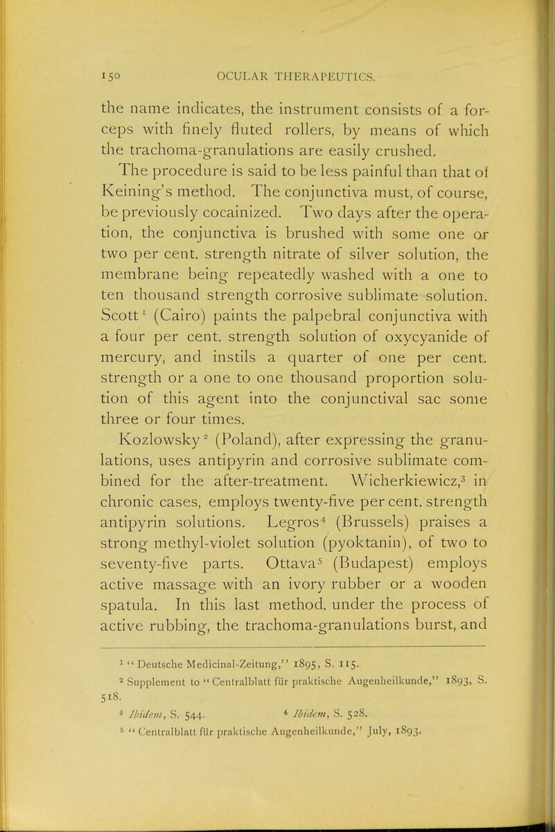 the name indicates, the instrument consists of a for- ceps with finely fluted rollers, by means of which the trachoma-granulations are easily crushed. The procedure is said to be less painful than that of Keining's method. The conjunctiva must, of course, be previously cocainized. Two days after the opera- tion, the conjunctiva is brushed with some one or two per cent, strength nitrate of silver soludon, the membrane being repeatedly washed with a one to ten thousand strength corrosive sublimate solution. Scott' (Cairo) paints the palpebral conjunctiva with a four per cent, strength solution of oxycyanide of mercury, and instils a quarter of one per cent, strength or a one to one thousand proportion solu- tion of this agent into the conjunctival sac some three or four times. Kozlowsky^ (Poland), after expressing the granu- lations, uses antipyrin and corrosive sublimate com- bined for the after-treatment. Wicherkiewicz,^ iii chronic cases, employs twenty-five per cent, strength andpyrin solutions. Legros'^ (Brussels) praises a strong methyl-violet solution (pyoktanin), of two to seventy-five parts. Ottava^ (Budapest) employs active massage with an ivory rubber or a wooden spatula. In this last method, under the process of active rubbing, the trachoma-granulations burst, and 1  Deutsche Medicinal-Zeitung, 1895, S. 115. 2 Supplement to  Cenlralblatt für praktische Augenheilkunde, 1893, S. S18. 8 Ibidem, S. 544. * Jbitkm, S. 528.