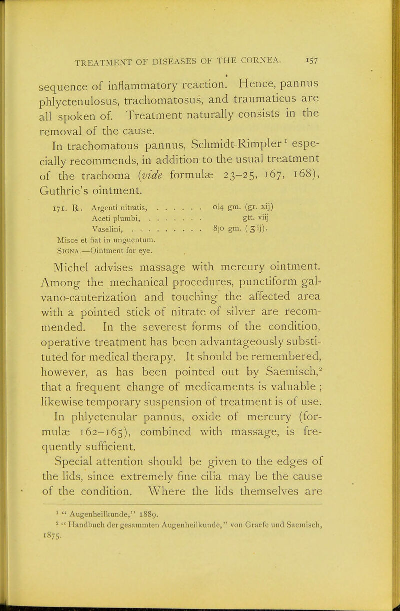 sequence of inflammatory reaction. Hence, pannus phlyctenulosus, trachomatosus, and traumaticus are all spoken of. Treatment naturally consists in the removal of the cause. In trachomatous pannus, Schmidt-Rimpler' espe- cially recommends, in addition to the usual treatment of the trachoma {vide formulae 23-25, 167, t68), Guthrie's ointment. 171. R. Argenti nitratis, 0I4 gm. (gr. xij) Aceti plumbi, gtt. viij Vaselini, 8|0 gm. (^ij). Misce et fiat in unguentum. Signa.—Ointment for eye. Michel advises massage with mercury ointment. Among the mechanical procedures, punctiform gal- vano-cauterization and touching the affected area with a pointed stick of nitrate of silver are recom- mended. In the severest forms of the condition, operative treatment has been advantageously substi- tuted for medical therapy. It should be remembered, however, as has been pointed out by Saemisch,^ that a frequent change of medicaments is valuable ; likewise temporary suspension of treatment is of use. In phlyctenular pannus, oxide of mercury (for- mulae 162-165), combined with massage, is fre- quently sufficient. Special attention should be given to the edges of the lids, since extremely fine cilia may be the cause of the condition. Where the lids themselves are 1  Augenheilkunde, 1889. 2  Handbuch dergesammten Augenheillcunde, von Graefe und Saemisch, 1875-