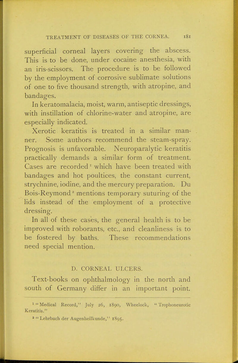 superficial corneal layers covering the abscess. This is to be done, under cocaine anesthesia, with an iris-scissors. The procedure is to be followed by the employment of corrosive sublimate solutions of one to five thousand strength, with atropine, and bandages. In keratomalacia, moist, warm, antiseptic dressings, with instillation of chlorine-water and atropine, are especially indicated. Xerotic keratitis is treated in a similar man- ner. Some authors recommend the steam-spray. Prognosis is unfavorable. Neuroparalytic keratitis practically demands a similar form of treatment. Cases are recorded' which have been treated with bandages and hot poultices, the constant current, strychnine, iodine, and the mercury preparation. Du Bois-Reymond ^ mentions temporary suturing of the lids instead of the employment of a protective dressing. In all of these cases, the general health is to be improved with roborants, etc., and cleanhness is to be fostered by baths. These recommendations need special mention. D. CORNEAL ULCERS. Text-books on ophthalmology in the north and south of Germany differ in an important point. ^Medical Record, July 26, 1890, Wheelock, Trophoneurotic Keratitis.