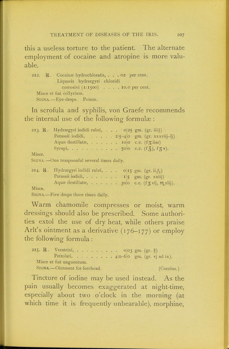 this a useless torture to the patient. The alternate employment of cocaine and atropine is more valu- able. 212. ü. Cocainps hydrochloratis, . . . 02 percent. Liquoris hydrargyri chloridi corrosivi (1:1500) .... lo.o per cent. Misce et fiat collyrium. Signa.—Eye-drops. Poison. In scrofula and syphilis, von Graefe recommends the internal use of the following formulae : 213. ü. Hydrargyri iodidi rubri, ... o Potassii iodidi, 2I5-4 Aqu£e destillatse, 10 Syrupi, 50 Misce. SiGVA.—One teaspoonful several times daily. 25 gm. (gr. iiif) o gm. (gr. xxxviij-lj) o c.c. (f_;^iiss) o c.c. (f^j, 13 v). IS gm. (gr. ÜA) gm. (gr. xxiij) 214. ü. Hydrargyri iodidi rubri, ... o Potassii iodidi, i Aquse destillatte, 30I0 c.c. (fj vij, Tt\^xlij). Misce. Signa.—Five drops three times daily. Warm chamomile compresses or moist, warm dressings should also be prescribed. Some authori- ties extol the use of dry heat, while others praise Arlt's ointment as a derivative (176-177) or employ the followinof formula: 215. U. Veratrini, 0( Petrolati, 4|o-61 Misce et fiat unguentum. Signa.—Ointment for forehead. (Coccius.) Tincture of iodine may be used instead. As the pain usually becomes exaggerated at night-time, especially about two o'clock in the morning (at which time it is frequently unbearable), morphine, 03 gm. (gr. I) o gm. (gr. vj ad ix).