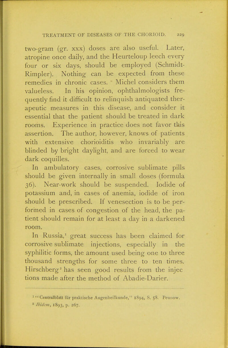 two-gram (gr. xxx) doses are also useful. Later, atropine once daily, and the Heurteloup leech every four or six days, should be employed (Schmidt- Rimpler). Nothing can be expected from these remedies in chronic cases. Michel considers them valueless. In his opinion, ophthalmologists fre- quently find it difficult to relinquish antiquated ther- apeutic measures in this disease, and consider it essential that the patient should be treated in dark rooms. Experience in practice does not favor this assertion. The author, however, knows of patients with extensive chorioiditis who invariably are blinded by bright daylight, and are forced to wear dark coquilles. In ambulatory cases, corrosive sublimate pills should be given internally in small doses (formula 36). Near-work should be suspended. Iodide of potassium and, in cases of anemia, iodide of iron should be prescribed. If venesection is to be per- forined in cases of congestion of the head, the pa- tient should remain for at least a day in a darkened room. In Russia,' great success has been claimed for corrosive sublimate injections, especially in the syphilitic forms, the amount used being one to three thousand strengths for some three to ten times, Hirschberg^ has seen good results from the injec tions made after the method of Abadie-Darier, 1  Centralblatt für praktische Augenheilkunde, 1894, S. 58. Peunow. ^ Ibidem, 1893, p. 267.