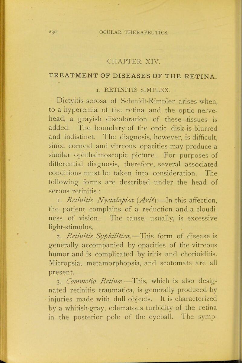 CHAPTER XIV. TREATMENT OF DISEASES OF THE RETINA. I. RETINITIS SIMPLEX. Dictyitis serosa of Schmidt-Rimpler arises when, to a hyperemia of the retina and the optic nerve- head, a grayish discoloration of these tissues is added. The boundary of the optic disk is blurred and indistinct. The diagnosis, however, is difficult, since corneal and vitreous opacities may produce a similar ophthalmoscopic picture. For purposes of differential diagnosis, therefore, several associated conditions must be taken into consideration. The following forms are described under the head of serous retinitis : 1. Retinitis Nyctalopica {Arlt\—In this affection, the patient complains of a reduction and a cloudi- ness of vision. The cause, usually, is excessive licfht-stimulus. 2. Retinitis Syphilitica.—This form of disease is generally accompanied by opacities of the vitreous humor and is complicated by iritis and chorioiditis. Micropsia, metamorphopsia, and scotomata are all present. 3. Commotio Reti7icE.—This, which is also desig- nated retinitis traumatica, is generally produced by injuries made with dull objects. It is characterized by a whitish-gray, edematous turbidity of the retina in the posterior pole of the eyeball. The symp-