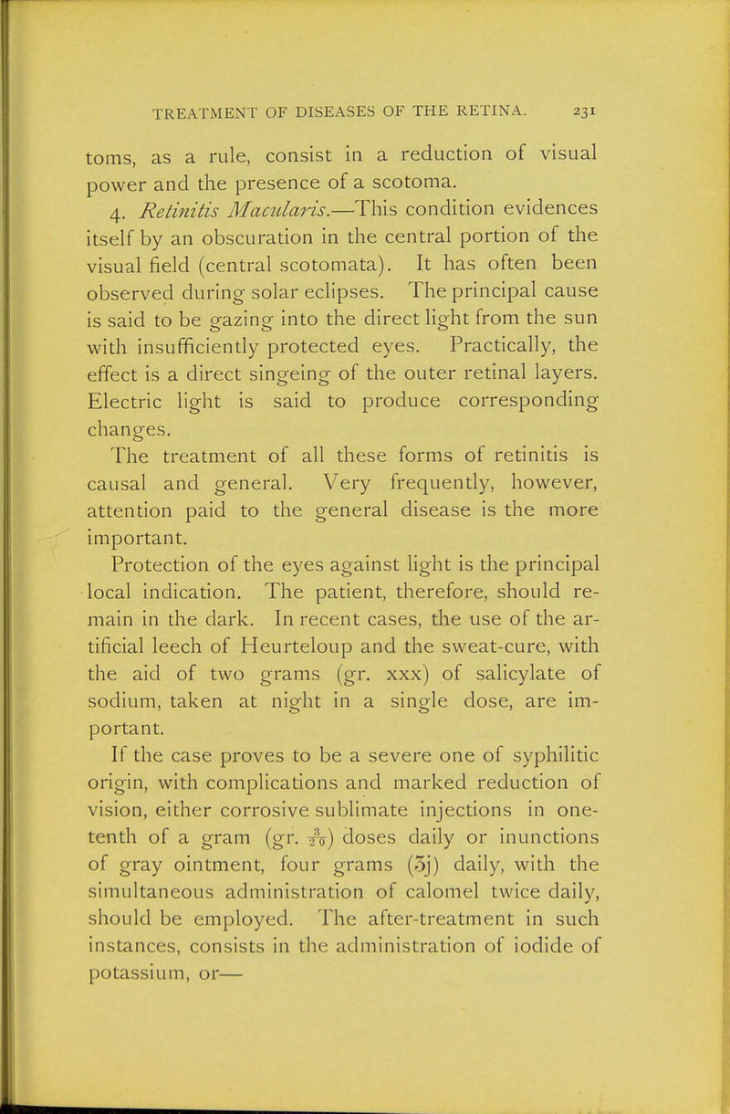 toms, as a rule, consist in a reduction of visual power and the presence of a scotoma. 4. Retinitis Macularis.—This condition evidences itself by an obscuration in the central portion of the visual field (central scotomata). It has often been observed during- solar eclipses. The principal cause is said to be gazing into the direct light from the sun with insufficiendy protected eyes. Practically, the effect is a direct singeing of the outer rednal layers. Electric light is said to produce corresponding changes. The treatment of all these forms of retinitis is causal and general. Very frequently, however, attention paid to the general disease is the more important. Protection of the eyes against light is the principal local indication. The patient, therefore, should re- main in the dark. In recent cases, the use of the ar- tificial leech of Heurteloup and the sweat-cure, with the aid of two grams (gr. xxx) of salicylate of sodium, taken at night in a single dose, are im- portant. If the case proves to be a severe one of syphilitic origin, with complications and marked reduction of vision, either corrosive sublimate injections in one- tenth of a gram (gr. ^o) doses daily or inunctions of gray ointment, four grams (5j) daily, with the simultaneous administration of calomel twice daily, should be employed. The after-treatment in such instances, consists in the administration of iodide of potassium, or—