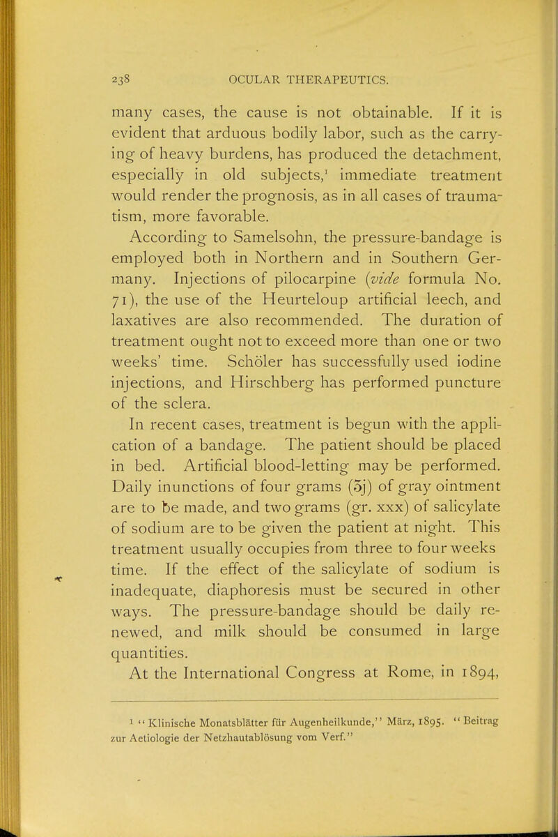 many cases, the cause is not obtainable. If it is evident that arduous bodily labor, such as the carry- ing of heavy burdens, has produced the detachment, especially in old subjects,' immediate treatment would render the prognosis, as in all cases of trauma- tism, more favorable. According to Samelsohn, the pressure-bandage is employed both in Northern and in Southern Ger- many. Injections of pilocarpine {vide formula No. 71), the use of the Heurteloup artificial leech, and laxatives are also recommended. The duration of treatment ought not to exceed more than one or two weeks' time. Schöler has successfully used iodine injections, and Hirschberg has performed puncture of the sclera. In recent cases, treatment is begun with the appli- cation of a bandage. The patient should be placed in bed. Artificial blood-letting may be performed. Daily inunctions of four grams (5j) of gray ointment are to be made, and two grams (gr. xxx) of salicylate of sodium are to be given the patient at night. This treatment usually occupies from three to four weeks time. If the effect of the salicylate of sodium is inadequate, diaphoresis must be secured in other ways. The pressure-bandage should be daily re- newed, and milk should be consumed in large quantities. At the International Congress at Rome, in 1894, 1  Klinische Monatsblätter für Augenheilkunde, März, 1895.  Beitrag zur Aetiologie der Netzhautablösung vom Verf.