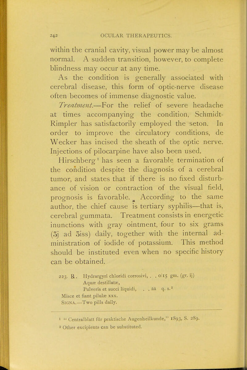 within the cranial cavity, visual power may be almost normal. A sudden transition, however, to complete blindness may occur at any time. As the condition is generally associated with cerebral disease, this form of optic-nerve disease often becomes of immense diagnostic value. Treatment.—For the relief of severe headache at times accompanying the condition, Schmidt- Rimpler has satisfactorily employed the seton. In order to improve the circulatory conditions, de Wecker has incised the sheath of the optic nerve. Injections of pilocarpine have also been used, Hirschberg ^ has seen a favorable termination of the condition despite the diagnosis of a cerebral tumor, and states that if there is no fixed disturb- ance of vision or contraction of the visual field, prognosis is favorable. ^ According to the same author, the chief cause is tertiary syphilis—that is, cerebral gummata. Treatment consists in energetic inunctions with gray ointment, four to six grams (5j ad 5iss) daily, together with the internal ad- ministration of iodide of potassium. This method should be instituted even when no specific history can be obtained. 223. R. Hydrargyri chloridi corrosivi, . . 0I15 gm. (gr. ij) Aquse destillatgs, Pulveris et sued liquidi, . . ää q. s.^ Misce et fiant pilulce xxx. Signa.—Two pills daily. 1  Centralblatt für praktische Augenheilkunde, 1893, S. 2S9. ''■ Other excipients can be substituted.