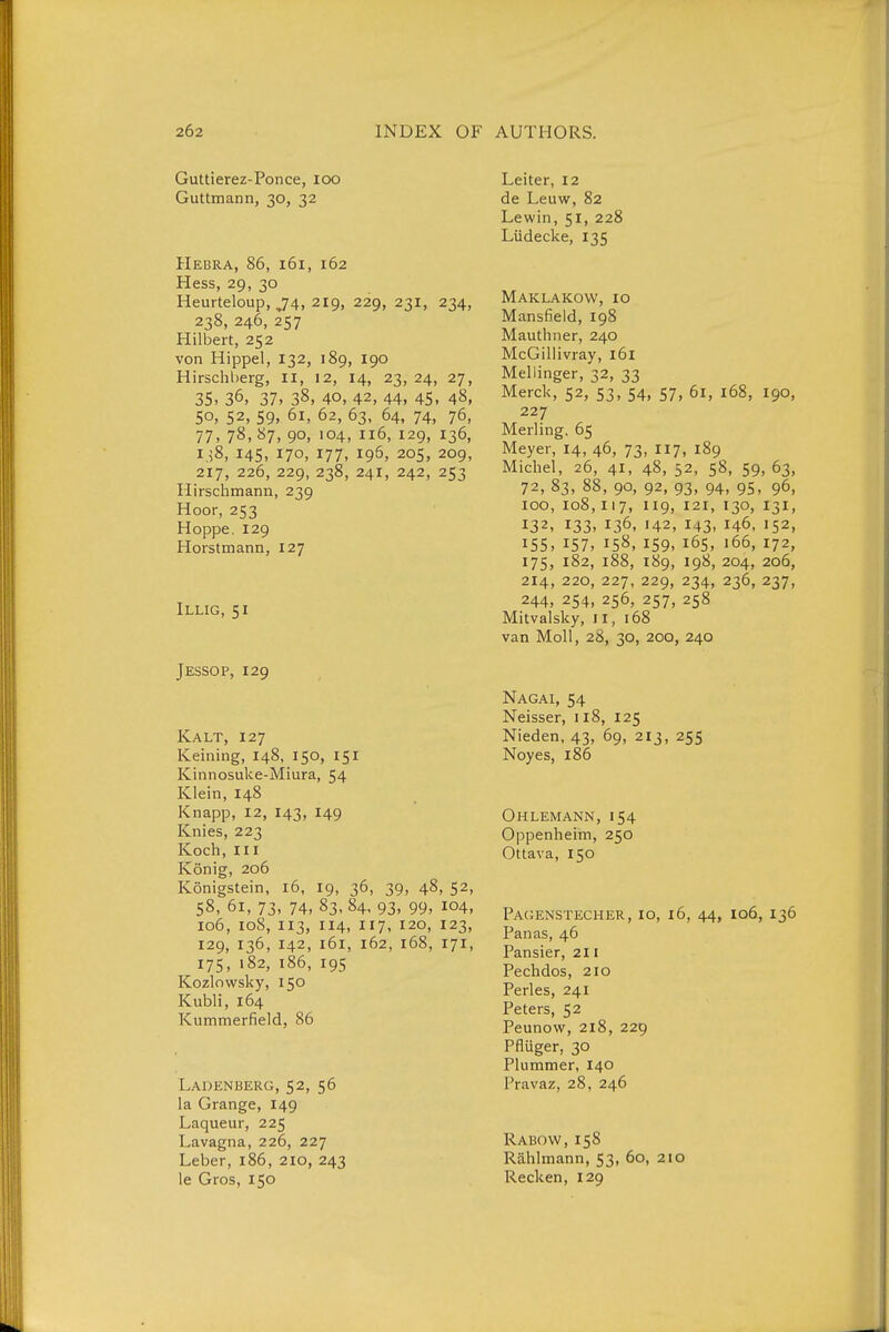 Guttierez-Ponce, loo Guttmann, 30, 32 Hebra, 86, 161, 162 Hess, 29, 30 Heurteloup, ,74, 219, 229, 231, 234, 238, 246, 257 Hilbert, 252 von Hippel, 132, 189, 190 Hirschherg, il, 12, 14, 23,24, 27, 35, 36, 37, 38, 40, 42, 44, 45, 48, 50, 52, 59, 61, 62, 63, 64, 74, 76, 77, 78, 87, 90, 104, 116, 129, 136, 1,58, 145, 170, 177, 196, 205, 209, 217, 226, 229, 238, 241, 242, 253 Hirschmann, 239 Hoor, 253 Hoppe. 129 Horstmann, 127 Illig, 51 Jessop, 129 Kalt, 127 Keining, 148, 150, 151 Kinnosuke-Miura, 54 Klein, 148 Knapp, 12, 143, 149 Knies, 223 Koch, III König, 206 Königstein, 16, 19, 36, 39, 48, 52, 58, 61, 73, 74, 83. 84, 93, 99, 104, 106, loS, 113, 114, 117, 120, 123, 129, 136, 142, 161, 162, 168, 171, 175, 182, 186, 195 Kozlowsky, 150 Kubli, 164 Kummerfield, 86 Ladenberg, 52, 56 la Orange, 149 Laqueur, 225 Lavagna, 226, 227 Leber, 186, 210, 243 le Gros, 150 Leiter, 12 de Leuw, 82 Lewin, 51, 228 Lüdecke, 135 Maklakow, 10 Mansfield, 198 Mauthner, 240 McGillivray, 161 Mellinger, 32, 33 Merck, 52, 53, 54, 57, 61, 168, 190, 227 Merling. 65 Meyer, 14, 46, 73, 117, 189 Michel, 26, 41, 48, 52, 58, 59, 63, 72, 83, 88, 90, 92, 93, 94, 95, 96, 100, 108,117, 119, 121, 130, 131, 132, 133, 136, 142, 143- 146, 152, 155, 157, 158, 159, 165, 166, 172, 175, 182, 188, 189, 198, 204, 206, 214, 220, 227, 229, 234, 236, 237, 244, 254, 256, 257, 258 Mitvalsky, II, 168 van Moll, 28, 30, 200, 240 Nagai, 54 Neisser, 118, 125 Nieden, 43, 69, 213, 255 Noyes, 186 Ohlemann, i54 Oppenheim, 250 Ottava, 150 Pacjenstecher, 10, 16, 44, 106, 136 Panas, 46 Pansier, 211 Pechdos, 210 Perles, 241 Peters, 52 Peunow, 218, 229 Pflüger, 30 Plummer, 140 Pravaz, 28, 246 Rabow, 158 Rählmann, 53, 60, 210 Recken, 129