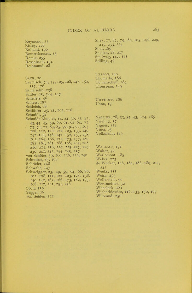 Raymond, 27 Risley, 226 Rolland, 190 Romersbausen, 15 Romie, 255 Rosen bach, 134 Rothmund, 28 Sack, 70 Saemisch, 74, 75, 125, I28, 147, 152, 157. 176 Samelsohn, 238 Sattler, 25, 144, 147 Scheffels, 46 Schiess, 187 Schleich, 68 •Schlösser, 25, 4I, 103, 116 Schmidt, 52 Schmidt-Rimpler, 14, 24. 30, 32, 42, 43,44, 45, 59, 60, 61, 62, 64, 71, 73. 74. 77, 83, 85. 90. 91, 96, 103, 108, 112, 120, 122, 123, 133, 140, 141, 144, 146, 147, 152, 157. 158, 162, 164, 166, 172, 173, 177, 180, 182, 184, 185, 188, 198, 205, 208, 210, 213, 216, 219, 225, 227, 229, 230, 241, 242, 244, 24s, 257 von Schöler, 59, 169, 238, 239, 240 Schreiber, 85, 199 Schröder, 148 Schwabe, 147 Schweigger, 23, 49, 59, 64, 66, 86, 102, 108, III, 122, 123, 128, 138, 140, 142, 163, 166, 173, 182, 195, 198, 227, 241, 251, 256 Scott, 150 Seggel, 26 von Sehlen, Iii Silex, 17, 67, 79, 80, 105, 196, 209, 225. 233, 234 Simi, 189 Snellen, 28, 217 Stellwag, 142, 171 Stilling, 46 Terson, 240 Thomalla, 186 Tomanscheft, 189 Trousseau, 149 Uhthoff, 186 Unna, 19 Valude, 28, 33, 34, 43, 174, 185 Vierling, 57 Vignes, 174 Vinci, 65 Volkmann, 149 Wallace, 171 Walter, 53 Warlomont, 185 Weber, 223 de Wecker, 146, 184, 186, 189, 211, 242 Weeks, III Weiss, 253 Wellerstein, 99 Werkmeister, 32 Wheelock, 181 Wicherkiewicz, I16, 133, 150, 199 Wilbrand, 250